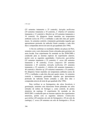 I. R. Leal
598
(25 sementes tratamento e 25 controle), Jatropha mollissima
(10 sementes tratamento e 10 controle), J. ribifolia (15 sementes
tratamento e 15 controle) e Manihot sp. (10 sementes tratamento e
10 controle). Os diásporos foram mantidos em temperatura
ambiente (cerca de 27o
C) e molhadas a cada dois dias por quatro
meses. As sementes controle e tratamento germinadas (aquelas que
apresentaram protrusão da radícula) foram contadas a cada dois
dias e comparadas através do teste de qui-quadrado (Zar 1996).
A fim de confirmar os resultados obtidos em placas de Petri,
sementes com e sem elaiossomo foram colocadas para germinar em
areia lavada. Esse experimento foi montado no dia 20/06/2000 e
conduzido para as mesmas espécies do experimento anterior,
porém com as seguintes quantidades: Cnidoscolus quercifolius
(35 sementes tratamento e 35 controle), C. urens (48 sementes
tratamento e 48 controle), Croton campestris (45 sementes
tratamento e 45 controle), Jatropha mollissima (35 sementes
tratamento e 35 controle), J. ribifolia (48 sementes tratamento e
48 controle) e Manihot sp. (35 sementes tratamento e 35 controle).
Os diásporos foram mantidos em temperatura ambiente (cerca de
27o
C) e molhadas a cada dois dias por quatro meses. As sementes
controle e tratamento germinadas (aquelas que apresentaram
protrusão da radícula) foram contadas a cada dois dias e
comparadas através do teste de qui-quadrado (Zar 1996).
Para verificar se os formigueiros são sítios favoráveis à
germinação, sementes sem elaiossomo foram plantadas em solos
retirados de ninhos de formigas e, como controle, de pontos
aleatórios da caatinga. O experimento foi montado no dia
08/05/2001 e conduzido para as mesmas espécies dos experimentos
anteriores, porém com os seguintes números: Cnidoscolus
quercifolius (20 sementes em solo de formigueiro e 20 em solo da
caatinga), C. urens (30 sementes em solo de formigueiro e 30 em
 