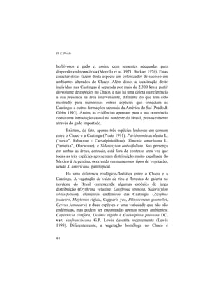 D. E. Prado
44
herbívoros e gado e, assim, com sementes adequadas para
dispersão endozoocórica (Morello et al. 1971, Burkart 1976). Estas
características fazem desta espécie um colonizador de sucesso em
ambientes alterados do Chaco. Além disso, a localização deste
indivíduo nas Caatingas é separada por mais de 2.300 km a partir
do volume de espécies no Chaco, e não há uma coleta ou referência
a sua presença na área interveniente, diferente do que tem sido
mostrado para numerosas outras espécies que conectam as
Caatingas a outras formações sazonais da América do Sul (Prado &
Gibbs 1993). Assim, as evidências apontam para a sua ocorrência
como uma introdução casual no nordeste do Brasil, provavelmente
através do gado importado.
Existem, de fato, apenas três espécies lenhosas em comum
entre o Chaco e a Caatinga (Prado 1991): Parkinsonia aculeata L.
(“turco”, Fabaceae - Caesalpinioideae), Ximenia americana L.
(“ameixa”, Olacaceae), e Sideroxylon obtusifolium. Sua presença
em ambas as áreas, contudo, está fora de contexto uma vez que
todas as três espécies apresentam distribuição muito espalhada do
México à Argentina, ocorrendo em numerosos tipos de vegetação,
sendo X. americana, pantropical.
Há uma diferença ecológico-florística entre o Chaco e a
Caatinga. A vegetação de vales de rios e florestas de galeria no
nordeste do Brasil compreende algumas espécies de larga
distribuição (Erythrina velutina, Geoffroea spinosa, Sideroxylon
obtusifolium), elementos endêmicos das Caatingas (Ziziphus
joazeiro, Maytenus rigida, Capparis yco, Pilosocereus gounellei,
Cereus jamacaru) e duas espécies e uma variedade que não são
endêmicas, mas podem ser encontradas apenas nestes ambientes:
Copernicia cerifera, Licania rigida e Caesalpinia pluviosa DC.
var. sanfranciscana G.P. Lewis descrita recentemente (Lewis
1998). Diferentemente, a vegetação homóloga no Chaco é
 