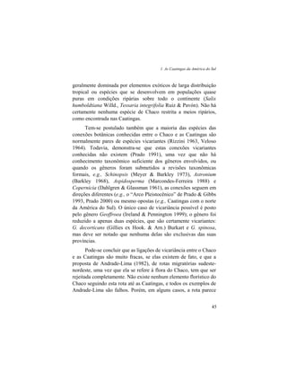 1. As Caatingas da América do Sul
45
geralmente dominada por elementos exóticos de larga distribuição
tropical ou espécies que se desenvolvem em populações quase
puras em condições ripárias sobre todo o continente (Salix
humboldtiana Willd., Tessaria integrifolia Ruiz & Pavón). Não há
certamente nenhuma espécie de Chaco restrita a meios ripários,
como encontrada nas Caatingas.
Tem-se postulado também que a maioria das espécies das
conexões botânicas conhecidas entre o Chaco e as Caatingas são
normalmente pares de espécies vicariantes (Rizzini 1963, Veloso
1964). Todavia, demonstra-se que estas conexões vicariantes
conhecidas não existem (Prado 1991), uma vez que não há
conhecimento taxonômico suficiente dos gêneros envolvidos, ou
quando os gêneros foram submetidos a revisões taxonômicas
formais, e.g., Schinopsis (Meyer & Barkley 1973), Astronium
(Barkley 1968), Aspidosperma (Marcondes-Ferreira 1988) e
Copernicia (Dahlgren & Glassman 1961), as conexões seguem em
direções diferentes (e.g., o “Arco Pleistocênico” de Prado & Gibbs
1993, Prado 2000) ou mesmo opostas (e.g., Caatingas com o norte
da América do Sul). O único caso de vicariância possível é posto
pelo gênero Geoffroea (Ireland & Pennington 1999); o gênero foi
reduzido a apenas duas espécies, que são certamente vicariantes:
G. decorticans (Gillies ex Hook. & Arn.) Burkart e G. spinosa,
mas deve ser notado que nenhuma delas são exclusivas das suas
províncias.
Pode-se concluir que as ligações de vicariância entre o Chaco
e as Caatingas são muito fracas, se elas existem de fato, e que a
proposta de Andrade-Lima (1982), de rotas migratórias sudeste-
nordeste, uma vez que ela se refere à flora do Chaco, tem que ser
rejeitada completamente. Não existe nenhum elemento florístico do
Chaco seguindo esta rota até as Caatingas, e todos os exemplos de
Andrade-Lima são falhos. Porém, em alguns casos, a rota parece
 
