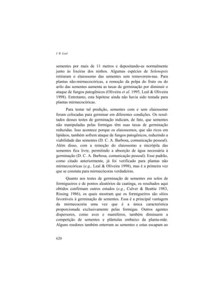 I. R. Leal
620
sementes por mais de 11 metros e depositando-as normalmente
junto às lixeiras dos ninhos. Algumas espécies de Solenopsis
retiraram o elaiossomo das sementes sem removerem-nas. Para
plantas não-mirmecocóricas, a remoção da polpa do fruto ou do
arilo das sementes aumenta as taxas de germinação por diminuir o
ataque de fungos patogênicos (Oliveira et al. 1995, Leal & Oliveira
1998). Entretanto, esta hipótese ainda não havia sido testada para
plantas mirmecocóricas.
Para testar tal predição, sementes com e sem elaiossomo
foram colocadas para germinar em diferentes condições. Os resul-
tados desses testes de germinação indicam, de fato, que sementes
não manipuladas pelas formigas têm suas taxas de germinação
reduzidas. Isso acontece porque os elaiossomos, que são ricos em
lipídeos, também sofrem ataque de fungos patogênicos, reduzindo a
viabilidade das sementes (D. C. A. Barbosa, comunicação pessoal).
Além disso, com a remoção do elaiossomo a micrópila das
sementes fica livre, permitindo a absorção de água necessária à
germinação (D. C. A. Barbosa, comunicação pessoal). Esse padrão,
como citado anteriormente, já foi verificado para plantas não
mirmecocóricas (e.g., Leal & Oliveira 1998), mas é a primeira vez
que se constata para mirmecócoras verdadeiras.
Quanto aos testes de germinação de sementes em solos de
formigueiros e de pontos aleatórios da caatinga, os resultados aqui
obtidos confirmam outros estudos (e.g., Culver & Beattie 1983,
Rissing 1986), os quais mostram que os formigueiros são sítios
favoráveis à germinação de sementes. Essa é a principal vantagem
da mirmecocoria uma vez que é a única característica
proporcionada exclusivamente pelas formigas. Outros agentes
dispersores, como aves e mamíferos, também diminuem a
competição de sementes e plântulas embaixo da planta-mãe.
Alguns roedores também enterram as sementes e estas escapam ao
 