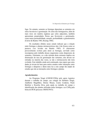 14. Dispersão de Sementes por Formiga
621
fogo. No entanto, somente as formigas depositam as sementes em
sítios favoráveis à germinação. Os solos dos formigueiros, além de
mais ricos em matéria orgânica que solos adjacentes, também
apresentam propriedades físicas que favorecem a germinação,
como maior permeabilidade, aeração, profundidade e granulometria
(Culver & Beattie 1983, Rissing 1986).
Os resultados obtidos nesse estudo indicam que a relação
entre formigas e plantas mirmecocóricas não é tão frouxa como se
pensava (ver revisão em Beattie 1985). O elaiossomo
provavelmente evoluiu para atrair as formigas, servindo como
recompensa pelo trabalho desses organismos como dispersores de
sementes. Entretanto, se a não retirada desta estrutura implica em
diminuição da taxa de germinação das sementes, elas devem ser
retiradas na maioria das vezes, se não a mirmecocoria não teria
evoluído. Este trabalho ainda será continuado, mas espero que estes
dados já sirvam de base para outros estudos sobre interações entre
formigas e diásporos e dêem mais luz a este campo tão amplo de
estudos que são as interações entre formigas e plantas.
Agradecimentos
Ao Programa Xingó (CHESF/CNPq) pelo apoio logístico
durante o trabalho de campo, aos colegas do Herbário Xingó,
Adalberto Magalhães, Denise Moura, Linete Cordeiro, Paulo
Belchior e Roselita Silva, pela ajuda no trabalho de campo e
identificação das plantas utilizadas pelas formigas e ao CNPq pela
bolsa de DCR (processo 300582/98-6).
 