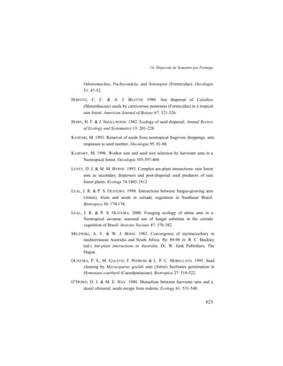 14. Dispersão de Sementes por Formiga
623
Odontomachus, Pachycondyla, and Solenopsis (Formicidae). Oecologia
51: 47-52.
HORVITZ, C. C. & A. J. BEATTIE 1980. Ant dispersal of Calathea
(Maranthaceae) seeds by carnivorous ponerines (Formicidae) in a tropical
rain forest. American Journal of Botany 67: 321-326.
HOWE, H. F. & J. SMALLWOOD. 1982. Ecology of seed dispersal. Annual Review
of Ecology and Systematics 13: 201-228.
KASPARI, M. 1993. Removal of seeds from neotropical frugivore droppings: ants
responses to seed number. Oecologia 95: 81-88.
KASPARY, M. 1996. Worker size and seed size selection by harvester ants in a
Neotropical forest. Oecologia 105:397-404
LEVEY, D. J. & M. M. BYRNE. 1993. Complex ant-plant interactions: rain forest
ants as secondary dispersers and post-dispersal seed predators of rain
forest plants. Ecology 74:1802-1812
LEAL, I. R. & P. S. OLIVEIRA. 1998. Interactions between fungus-growing ants
(Attini), fruits and seeds in cerrado vegetation in Southeast Brazil.
Biotropica 30: 170-178.
LEAL, I. R. & P. S. OLIVEIRA. 2000. Foraging ecology of attine ants in a
Neotropical savanna: seasonal use of fungal substrate in the cerrado
vegetation of Brazil. Insectes Sociaux 47: 376-382.
MILEWSKI, A. V. & W. J. BOND. 1982. Convergence of myrmecochory in
mediterranean Australia and South Africa. Pp: 89-98 in: R. C. Buckley
(ed.) Ant-plant interactions in Australia. Dr. W. Junk Publishers, The
Hague.
OLIVEIRA, P. S., M. GALETTI, F. PEDRONI & L. P. C. MORELLATO. 1995. Seed
cleaning by Mycocepurus goeldii ants (Attini) facilitates germination in
Hymenaea courbaril (Caesalpiniaceae). Biotropica 27: 518-522.
O’DOWD, D. J. & M. E. HAY. 1980. Mutualism between harvester ants and a
desert efemeral: seeds escape from rodents. Ecology 61: 531-540.
 