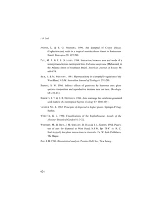 I. R. Leal
624
PASSOS, L. & S. O. FERREIRA. 1996. Ant dispersal of Croton priscus
(Euphorbiaceae) seeds in a tropical semideciduous forest in Souteastern
Brazil. Biotropica 28: 697-700.
PIZO, M. A. & P. S. OLIVEIRA. 1998. Interaction between ants and seeds of a
nonmyrmecochorous neotropical tree, Cabralea canjerana (Meliaceae), in
the Atlantic forest of Southeast Brazil. American Journal of Botany 85:
669-674.
RICE, B. & M. WESTOBY . 1981. Myrmecochory in sclerophyll vegetation of the
West Head, N.S.W. Australian Journal of Ecology 6: 291-298.
RISSING, S. W. 1986. Indirect effects of granivory by harvester ants: plant
species composition and reproductive increase near ant nest. Oecologia
68: 231-234.
ROBERTS, J. T. & E. R. HEITHAUS. 1986. Ants rearrange the vertebrate-generated
seed shadow of a neotropical fig tree. Ecology 67: 1046-1051.
VAN DER PIJL, L. 1982. Principles of dispersal in higher plants. Springer-Verlag,
Berlim.
WEBSTER, G. L. 1994. Classifications of the Euphorbiaceae. Annals of the
Missouri Botanical Garden 81: 3-32.
WESTOBY, M., B. RICE, J. M. SHELLEY, D. HAIG & J. L. KOHEN. 1982. Plant’s
use of ants for dispersal at West Head, N.S.W. Pp: 75-87 in: R. C.
Buckley (ed.) Ant-plant interactions in Australia. Dr. W. Junk Publishers,
The Hague.
ZAR, J. H. 1996. Biostatistical analysis. Prentice Hall, Inc., New Jersey.
 