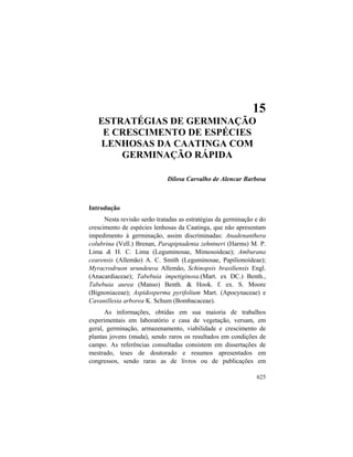 15. Estratégias de Germinação e Crescimento de Espécies
625
15
ESTRATÉGIAS DE GERMINAÇÃO
E CRESCIMENTO DE ESPÉCIES
LENHOSAS DA CAATINGA COM
GERMINAÇÃO RÁPIDA
Dilosa Carvalho de Alencar Barbosa
Introdução
Nesta revisão serão tratadas as estratégias da germinação e do
crescimento de espécies lenhosas da Caatinga, que não apresentam
impedimento à germinação, assim discriminadas: Anadenanthera
colubrina (Vell.) Brenan, Parapiptadenia zehntneri (Harms) M. P.
Lima & H. C. Lima (Leguminosae, Mimosoideae); Amburana
cearensis (Allemão) A. C. Smith (Leguminosae, Papilionoideae);
Myracrodruon urundeuva Allemão, Schinopsis brasiliensis Engl.
(Anacardiaceae); Tabebuia impetiginosa.(Mart. ex DC.) Benth.,
Tabebuia aurea (Manso) Benth. & Hook. f. ex. S. Moore
(Bignoniaceae); Aspidosperma pyrifolium Mart. (Apocynaceae) e
Cavanillesia arborea K. Schum (Bombacaceae).
As informações, obtidas em sua maioria de trabalhos
experimentais em laboratório e casa de vegetação, versam, em
geral, germinação, armazenamento, viabilidade e crescimento de
plantas jovens (muda), sendo raros os resultados em condições de
campo. As referências consultadas consistem em dissertações de
mestrado, teses de doutorado e resumos apresentados em
congressos, sendo raras as de livros ou de publicações em
 