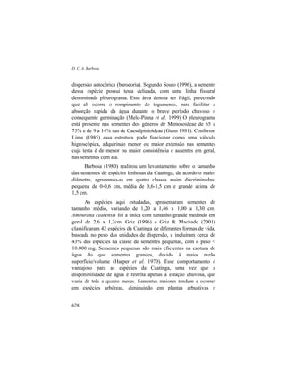 D. C. A. Barbosa
628
dispersão autocórica (barocoria). Segundo Souto (1996), a semente
dessa espécie possui testa delicada, com uma linha fissural
denominada pleurograma. Essa área denota ser frágil, parecendo
que ali ocorre o rompimento do tegumento, para facilitar a
absorção rápida da água durante o breve período chuvoso e
consequente germinação (Melo-Pinna et al. 1999) O pleurograma
está presente nas sementes dos gêneros de Mimosoideae de 65 a
75% e de 9 a 14% nas de Caesalpinioideae (Gunn 1981). Conforme
Lima (1985) essa estrutura pode funcionar como uma válvula
higroscópica, adquirindo menor ou maior extensão nas sementes
cuja testa é de menor ou maior consistência e ausentes em geral,
nas sementes com ala.
Barbosa (1980) realizou um levantamento sobre o tamanho
das sementes de espécies lenhosas da Caatinga, de acordo o maior
diâmetro, agrupando-as em quatro classes assim discriminadas:
pequena de 0-0,6 cm, média de 0,6-1,5 cm e grande acima de
1,5 cm.
As espécies aqui estudadas, apresentaram sementes de
tamanho médio, variando de 1,20 a 1,46 x 1,00 a 1,30 cm.
Amburana cearensis foi a única com tamanho grande medindo em
geral de 2,6 x 1,2cm. Griz (1996) e Griz & Machado (2001)
classificaram 42 espécies da Caatinga de diferentes formas de vida,
baseada no peso das unidades de dispersão, e incluíram cerca de
43% das espécies na classe de sementes pequenas, com o peso <
10.000 mg. Sementes pequenas são mais eficientes na captura de
água do que sementes grandes, devido à maior razão
superfície/volume (Harper et al. 1970). Esse comportamento é
vantajoso para as espécies da Caatinga, uma vez que a
disponibilidade de água é restrita apenas à estação chuvosa, que
varia de três a quatro meses. Sementes maiores tendem a ocorrer
em espécies arbóreas, diminuindo em plantas arbustivas e
 