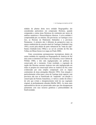 1. As Caatingas da América do Sul
47
nidades de plantas desta nova unidade fitogeográfica são
consideradas particulares em composição florística, quando
comparadas a outras áreas florísticas do continente por meios de
análises numéricas e fitosociológicas clássicas. A nova unidade é
compreendida por, no mínimo, três províncias: as Caatingas sensu
lato, as florestas do Pedemonte Subandino e a província
Paranaense. A primeira não é diferente da perspectiva mais ou
menos estabelecida do conceito atual de Caatingas (Andrade-Lima
1981), exceto pela adição de parte substancial da “mata de cipó”
baiana (Andrade-Lima 1966a) e ao sul do corredor do Rio das
Velhas em Minas Gerais (ver mapa em Prado 2000).
Estes ecossistemas permaneceram inconspícuos dentro de
outras unidades de vegetação na fitogeografia da América do Sul
(tais como os domínios do Chaco e da Amazônia, sensu Cabrera &
Willink 1980), e têm sido negligenciados em políticas de
conservação até o momento. Como resultado, a vegetação da
região das florestas sazonais tropicais tem sido negligenciada em
todos os projetos de conservação sérios na América do Sul, como
evidenciado por uma simples comparação com os mapas
continentais de áreas protegidas (Barzetti 1993). Esta situação é
particularmente crítica para a área de Caatinga neste aspecto; esta
província não tem se beneficiado do “empurrão” em direção à
conservação da Floresta Amazônica, e é talvez a aridez do clima e
do solo que evitam o desaparecimento total da sua vegetação
original, já profundamente alterada (Moffat 2002). As áreas mais
representativas devem ser preservadas antes que elas desapareçam
juntamente com seus recursos genéticos e potencialidades da
biodiversidade.
 