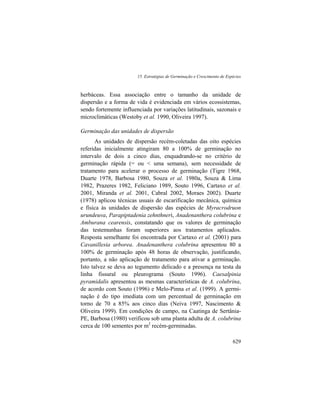 15. Estratégias de Germinação e Crescimento de Espécies
629
herbáceas. Essa associação entre o tamanho da unidade de
dispersão e a forma de vida é evidenciada em vários ecossistemas,
sendo fortemente influenciada por variações latitudinais, sazonais e
microclimáticas (Westoby et al. 1990, Oliveira 1997).
Germinação das unidades de dispersão
As unidades de dispersão recém-coletadas das oito espécies
referidas inicialmente atingiram 80 a 100% de germinação no
intervalo de dois a cinco dias, enquadrando-se no critério de
germinação rápida (= ou < uma semana), sem necessidade de
tratamento para acelerar o processo de germinação (Tigre 1968,
Duarte 1978, Barbosa 1980, Souza et al. 1980a, Souza & Lima
1982, Prazeres 1982, Feliciano 1989, Souto 1996, Cartaxo et al.
2001, Miranda et al. 2001, Cabral 2002, Moraes 2002). Duarte
(1978) aplicou técnicas usuais de escarificação mecânica, química
e física às unidades de dispersão das espécies de Myracrodruon
urundeuva, Parapiptadenia zehnthneri, Anadenanthera colubrina e
Amburana cearensis, constatando que os valores de germinação
das testemunhas foram superiores aos tratamentos aplicados.
Resposta semelhante foi encontrada por Cartaxo et al. (2001) para
Cavanillesia arborea. Anadenanthera colubrina apresentou 80 a
100% de germinação após 48 horas de observação, justificando,
portanto, a não aplicação de tratamento para ativar a germinação.
Isto talvez se deva ao tegumento delicado e a presença na testa da
linha fissural ou pleurograma (Souto 1996). Caesalpinia
pyramidalis apresentou as mesmas características de A. colubrina,
de acordo com Souto (1996) e Melo-Pinna et al. (1999). A germi-
nação é do tipo imediata com um percentual de germinação em
torno de 70 a 85% aos cinco dias (Neiva 1997, Nascimento &
Oliveira 1999). Em condições de campo, na Caatinga de Sertânia-
PE, Barbosa (1980) verificou sob uma planta adulta de A. colubrina
cerca de 100 sementes por m2
recém-germinadas.
 