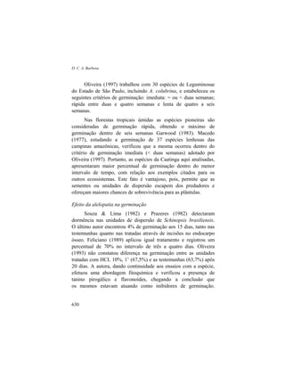 D. C. A. Barbosa
630
Oliveira (1997) trabalhou com 30 espécies de Leguminosae
do Estado de São Paulo, incluindo A. colubrina, e estabeleceu os
seguintes critérios de germinação: imediata: = ou < duas semanas;
rápida entre duas e quatro semanas e lenta de quatro a seis
semanas.
Nas florestas tropicais úmidas as espécies pioneiras são
consideradas de germinação rápida, obtendo o máximo de
germinação dentro de seis semanas Garwood (1983). Macedo
(1977), estudando a germinação de 37 espécies lenhosas das
campinas amazônicas, verificou que a mesma ocorreu dentro do
critério de germinação imediata (< duas semanas) adotado por
Oliveira (1997). Portanto, as espécies da Caatinga aqui analisadas,
apresentaram maior percentual de germinação dentro do menor
intervalo de tempo, com relação aos exemplos citados para os
outros ecossistemas. Este fato é vantajoso, pois, permite que as
sementes ou unidades de dispersão escapem dos predadores e
ofereçam maiores chances de sobrevivência para as plântulas.
Efeito da alelopatia na germinação
Souza & Lima (1982) e Prazeres (1982) detectaram
dormência nas unidades de dispersão de Schinopsis brasiliensis.
O último autor encontrou 4% de germinação aos 15 dias, tanto nas
testemunhas quanto nas tratadas através de incisões no endocarpo
ósseo. Feliciano (1989) aplicou igual tratamento e registrou um
percentual de 70% no intervalo de três a quatro dias. Oliveira
(1993) não constatou diferença na germinação entre as unidades
tratadas com HCL 10%, 1’ (67,5%) e as testemunhas (63,7%) após
20 dias. A autora, dando continuidade aos ensaios com a espécie,
efetuou uma abordagem fitoquímica e verificou a presença de
tanino pirogálico e flavonoídes, chegando a conclusão que
os mesmos estavam atuando como inibidores de germinação.
 