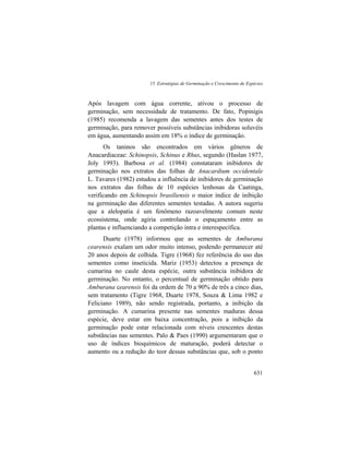 15. Estratégias de Germinação e Crescimento de Espécies
631
Após lavagem com água corrente, ativou o processo de
germinação, sem necessidade de tratamento. De fato, Popinigis
(1985) recomenda a lavagem das sementes antes dos testes de
germinação, para remover possíveis substâncias inibidoras soluvéis
em água, aumentando assim em 18% o índice de germinação.
Os taninos são encontrados em vários gêneros de
Anacardiaceae: Schinopsis, Schinus e Rhus, segundo (Haslan 1977,
Joly 1993). Barbosa et al. (1984) constataram inibidores de
germinação nos extratos das folhas de Anacardium occidentale
L. Tavares (1982) estudou a influência de inibidores de germinação
nos extratos das folhas de 10 espécies lenhosas da Caatinga,
verificando em Schinopsis brasiliensis o maior índice de inibição
na germinação das diferentes sementes testadas. A autora sugeriu
que a alelopatia é um fenômeno razoavelmente comum neste
ecossistema, onde agiria controlando o espaçamento entre as
plantas e influenciando a competição intra e interespecífica.
Duarte (1978) informou que as sementes de Amburana
cearensis exalam um odor muito intenso, podendo permanecer até
20 anos depois de colhida. Tigre (1968) fez referência do uso das
sementes como inseticida. Mariz (1953) detectou a presença de
cumarina no caule desta espécie, outra substância inibidora de
germinação. No entanto, o percentual de germinação obtido para
Amburana cearensis foi da ordem de 70 a 90% de três a cinco dias,
sem tratamento (Tigre 1968, Duarte 1978, Souza & Lima 1982 e
Feliciano 1989), não sendo registrada, portanto, a inibição da
germinação. A cumarina presente nas sementes maduras dessa
espécie, deve estar em baixa concentração, pois a inibição da
germinação pode estar relacionada com níveis crescentes destas
substâncias nas sementes. Palo & Paes (1990) argumentaram que o
uso de índices bioquímicos de maturação, poderá detectar o
aumento ou a redução do teor dessas substâncias que, sob o ponto
 