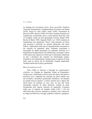 D. C. A. Barbosa
634
na Caatinga por Caesalpinia ferrea, Senna spectabilis, Bauhinia
cheilantha (Leguminosae, Caesalpinioideae) de acordo com Duarte
(1978), Souza & Lima (1982), Gama (1992), Nascimento &
Oliveira (1999), Queiroz (1999). Este fato é bastante frequente nas
Leguminosae, constituindo, talvez, a única barreira física que, uma
vez rompida, resulta em fácil germinação (Alvarez Rangel 1984,
Bewley & Black 1994). Segundo Pohill et al. (1981) sementes de
Leguminosae com tegumentos “duros” estão presentes em frutos
cujo pericarpo é deiscente ou, quando indeiscente, não muito
lenhoso. Argumentam ainda que só esporadicamente encontram-se
nas sementes de tegumento tênue, fenômeno relacionado à
necessidade de rápida germinação em ambientes florestais ou à
transferência do papel protetor do embrião para o pericarpo. Fenner
(1985) apoia esses aspectos ao referir que o clima pode condicionar
ou não a dormência das sementes em determinadas regiões,
tornando-se um comportamento vantajoso para as espécies de clima
árido, onde as chuvas são de distribuição irregular propiciando
condições desfavoráveis para a germinação.
Banco de sementes no solo
Silva (1998) ao observar a fenologia de Anadenanthera
colubrina, na Caatinga de Alagoinha, Estado de Pernambuco,
verificou que a frutificação se dá no início das chuvas (de janeiro a
fevereiro) com a dispersão das sementes em plena estação seca
(de novembro a dezembro), germinando facilmente e de imediato
na estação chuvosa seguinte. A autora concluiu que a espécie não
forma banco de sementes no solo, uma vez que não foram
encontradas sementes de safras anteriores, somente da atual,
reconhecidas pelo aspecto reluzente do tegumento. Comentou
ainda, que as sementes de tamanho médio (1,00 x 1,50 cm)
ofereceram mais reservas, tornando-se, portanto, mais vulneráveis
ao ataque de herbívoros, formigas, pequenos roedores e patógenos.
 