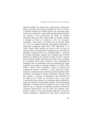 15. Estratégias de Germinação e Crescimento de Espécies
635
Observou também que alguns frutos, ainda presos à planta-mãe,
foram encontrados com sementes predadas por larvas de insetos.
A literatura confirma que aquelas espécies que expressam pouco
retardo entre a dispersão e a germinação não apresentam dormência
nas sementes e não desenvolvem um banco de sementes
persistentes (Zoisman 1993). Araújo (2000), no entanto, constatou
a formação de banco de sementes no solo em Caesalpinia
pyramidalis. Nessa espécie as sementes são de tamanho médio
1,2 x 0,6 cm, tegumento delicado, apresentando pleurograma e
germinação considerada rápida (Neiva 1997, Melo-Pinna et al.
1999). Araújo (2000) concluiu que mais de 50% da chuva de
sementes pode ser potencialmente responsável pela renovação da
população. Comentou ainda, que o desaparecimento e a presença
de sementes danificadas, sugerem que a predação possa ter forte
influência na dinâmica das sementes no banco de solo. É possível
que essa espécie, durante o processo de sucessão, adote a estratégia
de crescimento inicial lento, resistente à seca, capacidade de
competição por luz, justificando assim sua dominância nas etapas
posteriores da sucessão na Caatinga (Sampaio et al.1998). Gama
(1992) e Barros (1995) analisaram o banco de sementes das
Leguminosae Bauhinia cheilantha e Acacia farnesiana, respec-
tivamente, constatando que as sementes possuíam tegumentos mais
resistentes, necessitando de ligeira escarificação mecânica (lixa)
para acelerar o processo de germinação cujo percentual foi
da ordem de 80 a 100%, no intervalo de três a cinco dias.
A germinação dessas espécies foi considerada rápida, diferindo do
grupo aqui analisado, de germinação imediata, não necessitando de
tratamento e formando banco de sementes no solo. Gama (1992)
observou que as sementes de dispersão autocórica de Bauhinia
cheilantha representavam cerca de 20,8% das sementes incor-
poradas ao banco no solo, acrescentando ainda que um terço das
mesmas mantinham a viabilidade por vários meses e germinavam
 