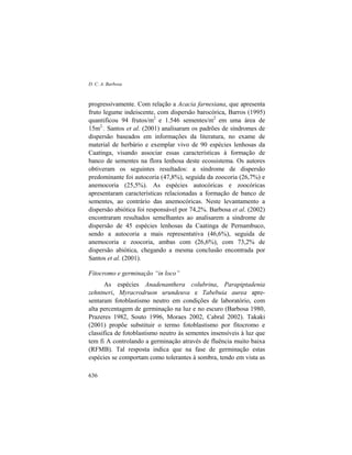 D. C. A. Barbosa
636
progressivamente. Com relação a Acacia farnesiana, que apresenta
fruto legume indeiscente, com dispersão barocórica, Barros (1995)
quantificou 94 frutos/m2
e 1.546 sementes/m2
em uma área de
15m2.
. Santos et al. (2001) analisaram os padrões de síndromes de
dispersão baseados em informações da literatura, no exame de
material de herbário e exemplar vivo de 90 espécies lenhosas da
Caatinga, visando associar essas características à formação de
banco de sementes na flora lenhosa deste ecossistema. Os autores
obtiveram os seguintes resultados: a síndrome de dispersão
predominante foi autocoria (47,8%), seguida da zoocoria (26,7%) e
anemocoria (25,5%). As espécies autocóricas e zoocóricas
apresentaram características relacionadas a formação de banco de
sementes, ao contrário das anemocóricas. Neste levantamento a
dispersão abiótica foi responsável por 74,2%. Barbosa et al. (2002)
encontraram resultados semelhantes ao analisarem a síndrome de
dispersão de 45 espécies lenhosas da Caatinga de Pernambuco,
sendo a autocoria a mais representativa (46,6%), seguida de
anemocoria e zoocoria, ambas com (26,6%), com 73,2% de
dispersão abiótica, chegando a mesma conclusão encontrada por
Santos et al. (2001).
Fitocromo e germinação “in loco”
As espécies Anadenanthera colubrina, Parapiptadenia
zehntneri, Myracrodruon urundeuva e Tabebuia aurea apre-
sentaram fotoblastismo neutro em condições de laboratório, com
alta percentagem de germinação na luz e no escuro (Barbosa 1980,
Prazeres 1982, Souto 1996, Moraes 2002, Cabral 2002). Takaki
(2001) propõe substituir o termo fotoblastismo por fitocromo e
classifica de fotoblastismo neutro às sementes insensíveis à luz que
tem fi A controlando a germinação através de fluência muito baixa
(RFMB). Tal resposta indica que na fase de germinação estas
espécies se comportam como tolerantes à sombra, tendo em vista as
 