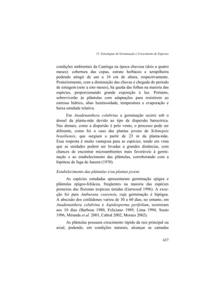 15. Estratégias de Germinação e Crescimento de Espécies
637
condições ambientais da Caatinga na época chuvosa (dois a quatro
meses): cobertura das copas, estrato herbáceo e serapilheira
podendo atingir de um a 10 cm de altura, respectivamente.
Posteriormente, com a diminuição das chuvas e chegada do período
de estiagem (sete a oito meses), há queda das folhas na maioria das
espécies, proporcionando grande exposição à luz. Portanto,
sobreviverão às plântulas com adaptações para resistirem ao
estresse hídrico, altas luminosidade, temperatura e evaporação e
baixa umidade relativa.
Em Anadenanthera colubrina a germinação ocorre sob o
dossel da planta-mãe devido ao tipo de dispersão barocórica.
Nas demais, como a dispersão é pelo vento, o processo pode ser
diferente, como foi o caso das plantas jovens de Schinopsis
brasiliensis, que surgiam a partir de 23 m da planta-mãe.
Essa resposta é muito vantajosa para as espécies, tendo em vista
que as unidades podem ser levadas a grandes distâncias, com
chances de encontrar microambientes mais favoráveis à germi-
nação e ao estabelecimento das plântulas, corroborando com a
hipótese de fuga de Janzen (1970).
Estabelecimento das plântulas e/ou plantas jovens
As espécies estudadas apresentaram germinação epígea e
plântulas epígeo-foliácea, freqüentes na maioria das espécies
pioneiras das florestas tropicais úmidas (Garwood 1996). A exce-
ção foi para Amburana cearensis, cuja germinação é hipógea.
A abscisão dos cotilédones variou de 30 a 60 dias, no entanto, em
Anadenanthera colubrina e Aspidosperma pyrifolium, ocorreram
aos 10 dias (Barbosa 1980, Feliciano 1989, Lima 1994, Souto
1996, Miranda et al. 2001, Cabral 2002, Moraes 2002).
As plântulas possuem crescimento rápido da raiz principal ou
axial, podendo, em condições naturais, alcançar as camadas
 
