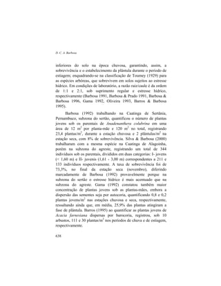 D. C. A. Barbosa
638
inferiores do solo na época chuvosa, garantindo, assim, a
sobrevivência e o estabelecimento da plântula durante o período de
estiagem; enquadrando-se na classificação de Toumey (1929) para
as espécies arbóreas, que sobrevivem em solos sujeitos ao estresse
hídrico. Em condições de laboratório, a razão raiz/caule é da ordem
de 1:1 e 2:1, sob suprimento regular e estresse hídrico,
respectivamente (Barbosa 1991, Barbosa & Prado 1991, Barbosa &
Barbosa 1996, Gama 1992, Oliveira 1993, Barros & Barbosa
1995).
Barbosa (1992) trabalhando na Caatinga de Sertânia,
Pernambuco, subzona do sertão, quantificou o número de plantas
jovens sob os parentais de Anadenanthera colubrina em uma
área de 12 m2
por planta-mãe e 120 m2
no total, registrando
23,4 plantas/m2
, durante a estação chuvosa e 2 plântulas/m2
na
estação seca, com 8% de sobrevivência. Silva & Barbosa (2000)
trabalharam com a mesma espécie na Caatinga de Alagoinha,
porém na subzona do agreste, registrando um total de 344
indivíduos sob os parentais, divididos em duas categorias: I- jovens
(< 1,60 m) e II- juvenis (1,61 - 3,00 m) correspondentes a 211 e
133 indivíduos respectivamente. A taxa de sobrevivência foi de
73,3%, no final da estação seca (novembro), diferindo
marcadamente de Barbosa (1992) provavelmente porque na
subzona do sertão o estresse hídrico é mais acentuado que na
subzona do agreste. Gama (1992) constatou também maior
concentração de plantas jovens sob as plantas-mães, embora a
dispersão das sementes seja por autocoria, quantificando 0,8 e 0,2
plantas jovens/m2
nas estações chuvosa e seca, respectivamente,
ressaltando ainda que, em média, 25,9% das plantas atingiram a
fase de plântula. Barros (1995) ao quantificar as plantas jovens de
Acacia farnesiana dispersas por barocoria, registrou, sob 10
arbustos, 111 e 30 plantas/m2
nos períodos de chuva e de estiagem,
respectivamente.
 