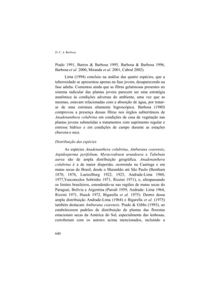 D. C. A. Barbosa
640
Prado 1991, Barros & Barbosa 1995, Barbosa & Barbosa 1996,
Barbosa et al. 2000, Miranda et al. 2001, Cabral 2002).
Lima (1994) concluiu na análise das quatro espécies, que a
tuberosidade se apresentou apenas na fase jovem, desaparecendo na
fase adulta. Comentou ainda que as fibras gelatinosas presentes no
sistema radicular das plantas jovens parecem ser uma estratégia
anatômica às condições adversas do ambiente, uma vez que as
mesmas, estavam relacionadas com a absorção de água, por tratar-
se de uma estrutura altamente higroscópica. Barbosa (1980)
comprovou a presença dessas fibras nos órgãos subterrâneos de
Anadenanthera colubrina em condições de casa de vegetação nas
plantas jovens submetidas a tratamentos com suprimento regular e
estresse hídrico e em condições de campo durante as estações
chuvosa e seca.
Distribuição das espécies
As espécies Anadenanthera colubrina, Amburana cearensis,
Aspidosperma pyrifolium, Myracrodruon urundeuva e Tabebuia
aurea são de ampla distribuição geográfica. Anadenanthera
colubrina é a de maior dispersão, ocorrendo na Caatinga e em
matas secas do Brasil, desde o Maranhão até São Paulo (Bentham
1870, 1876, Luetzelburg 1922, 1923, Andrade-Lima 1960,
1977,Vasconcelos Sobrinho 1971, Rizzini 1971), e, ultrapassando
os limites brasileiros, estendendo-se nas regiões de matas secas do
Paraguai, Bolívia e Argentina (Parodi 1959, Andrade- Lima 1964,
Rizzini 1971, Hueck 1972, Bigarella et al. 1975). Dentro dessa
ampla distribuição Andrade-Lima (1964) e Bigarella et al. (1975)
também destacam Amburana cearensis. Prado & Gibbs (1993), ao
estabelecerem padrões de distribuição de plantas das florestas
estacionais secas da América do Sul, especialmente das lenhosas,
corroboram com os autores acima mencionados, incluindo a
 
