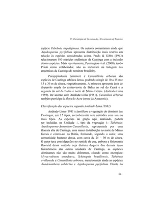 15. Estratégias de Germinação e Crescimento de Espécies
641
espécie Tabebuia impetiginosa. Os autores comentaram ainda que
Aspidosperma pyrifolium apresenta distribuição mais restrita em
relação às espécies consideradas acima. Prado & Gibbs (1993)
relacionaram 180 espécies endêmicas da Caatinga com a inclusão
dessas espécies. Mais recentemente, Pennington et al. (2000), tendo
Prado como colaborador, não as incluíram na listagem das
endêmicas da Caatinga do nordeste brasileiro.
Parapiptadenia zehntneri e Cavanillesia arborea são
espécies de Caatinga arbórea densa, podendo atingir de 10 a 15 m e
15 a 30 m de altura, respectivamente. A primeira apresenta área de
dispersão ampla do centro-norte da Bahia ao sul do Ceará e a
segunda do sul da Bahia e norte de Minas Gerais. (Andrade-Lima
1989). De acordo com Andrade-Lima (1981), Cavanillea arborea
também participa da flora do Acre (oeste da Amazonia).
Classificação das espécies segundo Andrade-Lima (1981)
Andrade-Lima (1981) classificou a vegetação do domínio das
Caatingas, em 12 tipos, reconhecendo seis unidades com um ou
mais tipos. As espécies do grupo aqui analisado, podem
ser incluídas na Unidade 1, tipo de vegetação 1: Tabebuia-
Aspidosperma-Astronium-Cavanillesia, representada por uma
floresta alta de Caatinga, com maior distribuição no norte de Minas
Gerais e centro-sul da Bahia, formando, segundo o autor, uma
comunidade bastante densa, com cerca de 25 – 30 m de altura.
O autor tece considerações no sentido de que, embora a fisionomia
florestal dessa unidade seja distinta daquela dos demais tipos
fisionômicos das outras unidades de Caatinga, as espécies
dominantes não são muito diferentes, citando como exemplos:
Myracrodruon urundeuva, Schinopsis brasiliensis, Tabebuia
avellaneda e Cavanillesia arborea, mencionando ainda as espécies
Anadenanthera colubrina e Aspidosperma pyrifolium. Diante do
 
