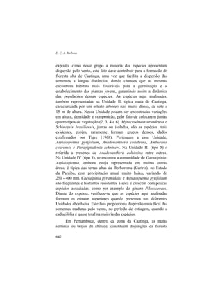 D. C. A. Barbosa
642
exposto, como neste grupo a maioria das espécies apresentam
dispersão pelo vento, este fato deve contribuir para a formação de
floresta alta de Caatinga, uma vez que facilita a dispersão das
sementes a longas distâncias, dando chances que as mesmas
encontrem hábitats mais favoráveis para a germinação e o
estabelecimento das plantas jovens, garantindo assim a dinâmica
das populações dessas espécies. As espécies aqui analisadas,
também representadas na Unidade II, típica mata de Caatinga,
caracterizada por um estrato arbóreo não muito denso, de sete a
15 m de altura. Nessa Unidade podem ser encontradas variações
em altura, densidade e composição, pelo fato de colocarem juntas
quatro tipos de vegetação (2, 3, 4 e 6). Myracrodruon urundeuva e
Schinopsis brasiliensis, juntas ou isoladas, são as espécies mais
evidentes, porém, raramente formam grupos densos, dados
confirmados por Tigre (1968). Pertencem a essa Unidade,
Aspidosperma pyrifolium, Anadenanthera colubrina, Amburana
cearensis e Parapiptadenia zehntneri. Na Unidade III (tipo 5) é
referida a presença de Anadenanthera colubrina entre outras.
Na Unidade IV (tipo 8), se encontra a comunidade de Caesalpinia-
Aspidosperma, embora esteja representada em muitas outras
áreas, é típica das terras altas da Borborema (Cariris), no Estado
da Paraíba, com precipitação anual muito baixa, variando de
250 - 400 mm. Caesalpinia pyramidalis e Aspidosperma pyrifolium
são freqüentes e bastantes resistentes à seca e crescem com poucas
espécies associadas, como por exemplo do gênero Pilosocereus.
Diante do exposto, verificou-se que as espécies aqui analisadas
formam os estratos superiores quando presentes nas diferentes
Unidades abordadas. Este fato proporciona dispersão mais fácil das
sementes maduras pelo vento, no período de estiagem, quando a
caducifolia é quase total na maioria das espécies.
Em Pernambuco, dentro da zona da Caatinga, as matas
serranas ou brejos de altitude, constituem disjunções da floresta
 