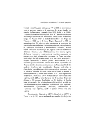 15. Estratégias de Germinação e Crescimento de Espécies
643
tropical perenifólia, com altitudes de 600 a 1100 m, ocorrem nos
topos e encostas superiores à barlavento de serras situadas no
planalto da Borborema (Andrade-Lima 1960, Rodal et al. 1998).
Exemplos de espécies freqüentes em áreas de Caatinga que chegam
até os brejos de altitude em Pernambuco foram citados há bastante
tempo por Rizzini (1963) e Andrade-Lima (1966) nos brejos de
Triunfo, a 1100 m, e de Serra Negra (Bezerros), a 880 m,
respectivamente. O primeiro autor mencionou a ocorrência de
Myracrodruon urundeuva e Amburana cearensis e o segundo autor
de Schinopsis brasiliensis e Anadenanthera colubrina. Rizzini
(1963) considerou a distribuição das espécies centradas na Floresta
Atlântica e Andrade-Lima (1966) discordou desse autor e sugeriu
Amburana cearensis e Anadenanthera colubrina ocupando, em
época remota, toda a faixa entre o nordeste e o Chaco argentino,
numa dispersão hoje descontinuada pelo maciço da Mantiqueira,
chapada Diamantina e planalto goiano. Andrade-Lima (1981)
comentou que essas florestas úmidas atuais foram testemunhos de
florestas úmidas disseminadas no passado. Os brejos de altitude do
nordeste brasileiro são considerados florestas ombrófilas e
classificadas como Floresta Atlântica sensu strictu, juntamente com
as matas de planícies litorâneas, matas de encosta e de altitude e
matas de tabuleiro (Câmara 1991). Pereira et al. (2001) registraram
em Floresta Atlântica do Estado de Pernambuco, um total de 1046
espécies, sendo 224 de terras baixas e 822 de montana (brejos de
altitude) e 59 comuns, distribuídas em 31 famílias. A família
mais representativa foi a Leguminosae (21 espécies), seguida de
Melastomataceae (quatro espécies), Bignoniaceae (três espécies),
Anacardiaceae, Apocynaceae, Clusiaceae, Euphorbiaceae e
Meliaceae (duas espécies), sendo as demais apenas com uma
espécie.
Recentemente, Sales et al. (1998), Rodal et al. (1998) e
Ferraz et al. (1998) vêm se dedicando aos estudos dos brejos de
 