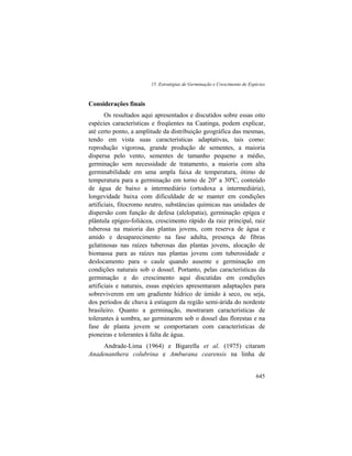 15. Estratégias de Germinação e Crescimento de Espécies
645
Considerações finais
Os resultados aqui apresentados e discutidos sobre essas oito
espécies características e freqüentes na Caatinga, podem explicar,
até certo ponto, a amplitude da distribuição geográfica das mesmas,
tendo em vista suas características adaptativas, tais como:
reprodução vigorosa, grande produção de sementes, a maioria
dispersa pelo vento, sementes de tamanho pequeno a médio,
germinação sem necessidade de tratamento, a maioria com alta
germinabilidade em uma ampla faixa de temperatura, ótimo de
temperatura para a germinação em torno de 20º a 30ºC, conteúdo
de água de baixo a intermediário (ortodoxa a intermediária),
longevidade baixa com dificuldade de se manter em condições
artificiais, fitocromo neutro, substâncias químicas nas unidades de
dispersão com função de defesa (alelopatia), germinação epígea e
plântula epígeo-foliácea, crescimento rápido da raiz principal, raiz
tuberosa na maioria das plantas jovens, com reserva de água e
amido e desaparecimento na fase adulta, presença de fibras
gelatinosas nas raízes tuberosas das plantas jovens, alocação de
biomassa para as raízes nas plantas jovens com tuberosidade e
deslocamento para o caule quando ausente e germinação em
condições naturais sob o dossel. Portanto, pelas características da
germinação e do crescimento aqui discutidas em condições
artificiais e naturais, essas espécies apresentaram adaptações para
sobreviverem em um gradiente hídrico de úmido à seco, ou seja,
dos períodos de chuva à estiagem da região semi-árida do nordeste
brasileiro. Quanto a germinação, mostraram características de
tolerantes à sombra, ao germinarem sob o dossel das florestas e na
fase de planta jovem se comportaram com características de
pioneiras e tolerantes à falta de água.
Andrade-Lima (1964) e Bigarella et al. (1975) citaram
Anadenanthera colubrina e Amburana cearensis na linha de
 