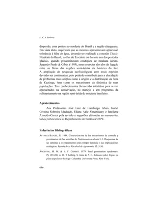 D. C. A. Barbosa
646
dispersão, com pontos no nordeste do Brasil e a região chaqueana.
Em vista disto, sugeriram que as mesmas apresentavam apreciável
tolerância à falta de água, devendo ter realizado a conexão Chaco-
Nordeste do Brasil, no fim do Terciário ou durante um dos períodos
glaciais, quando predominavam condições de mediana secura.
Segundo Prado & Gibbs (1993), essas espécies são elos de ligação
entre as floras das regiões semi-áridas da América do Sul.
A ampliação de pesquisas ecofisiológicas com essas espécies
deverão ser continuadas, pois poderão contribuir para a elucidação
de problemas mais amplos como a origem e a distribuição da flora
da Caatinga, bem como os mecanismos da dinâmica de suas
populações. Tais conhecimentos fornecerão subsídios para serem
aproveitados na conservação, no manejo e em programas de
reflorestamento na região semi-árida do nordeste brasileiro.
Agradecimentos
Aos Professores José Luiz de Hamburgo Alves, Isabel
Cristina Sobreira Machado, Eliana Akie Simabukuro e Jarcilene
Almeida-Cortez pela revisão e sugestões efetuadas ao manuscrito,
todos pertencentes ao Departamento de Botânica/UFPE.
Referências Bibliográficas
ALVARES RANGEL, R. 1984. Caracterizacion de los mecanismos de controle y
germinacion de las semillas de Parkinsonia aculeata L.1. Respuestas de
las semillas a los tratamientos para romper latencia y sus implicaciones
ecologicas. Revista de la Facultad de Agronomía 13: 5-30.
ANGEVINE, M. W. & B. F. CHABOT. 1979. Seed germination syndromes.
Pp 189-206 in: O. T Solbrig, S. Jains & P. H. Johnson (eds.) Topics in
plant population biology. Columbia University Press, New York.
 