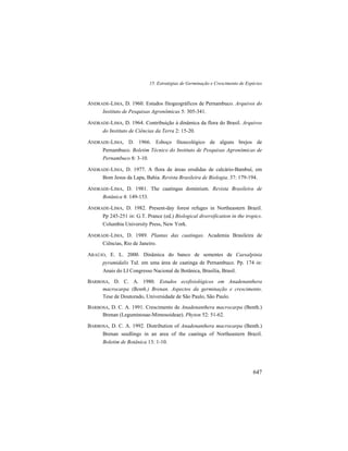 15. Estratégias de Germinação e Crescimento de Espécies
647
ANDRADE-LIMA, D. 1960. Estudos fitogeográficos de Pernambuco. Arquivos do
Instituto de Pesquisas Agronômicas 5: 305-341.
ANDRADE-LIMA, D. 1964. Contribuição à dinâmica da flora do Brasil. Arquivos
do Instituto de Ciências da Terra 2: 15-20.
ANDRADE-LIMA, D. 1966. Esboço fitoecológico de alguns brejos de
Pernambuco. Boletim Técnico do Instituto de Pesquisas Agronômicas de
Pernambuco 8: 3-10.
ANDRADE-LIMA, D. 1977. A flora de áreas erodidas de calcário-Bambuí, em
Bom Jesus da Lapa, Bahia. Revista Brasileira de Biologia. 37: 179-194.
ANDRADE-LIMA, D. 1981. The caatingas dominium. Revista Brasileira de
Botânica 4: 149-153.
ANDRADE-LIMA, D. 1982. Present-day forest refuges in Northeastern Brazil.
Pp 245-251 in: G.T. Prance (ed.) Biological diversification in the tropics.
Columbia University Press, New York.
ANDRADE-LIMA, D. 1989. Plantas das caatingas. Academia Brasileira de
Ciências, Rio de Janeiro.
ARAÚJO, E. L. 2000. Dinâmica do banco de sementes de Caesalpinia
pyramidalis Tul. em uma área de caatinga de Pernambuco. Pp. 174 in:
Anais do LI Congresso Nacional de Botânica, Brasília, Brasil.
BARBOSA, D. C. A. 1980. Estudos ecofisiológicos em Anadenanthera
macrocarpa (Benth.) Brenan. Aspectos da germinação e crescimento.
Tese de Doutorado, Universidade de São Paulo, São Paulo.
BARBOSA, D. C. A. 1991. Crescimento de Anadenanthera macrocarpa (Benth.)
Brenan (Leguminosae-Mimosoideae). Phyton 52: 51-62.
BARBOSA, D. C. A. 1992. Distribution of Anadenanthera macrocarpa (Benth.)
Brenan seedlings in an area of the caatinga of Northeastern Brazil.
Boletim de Botânica 13: 1-10.
 