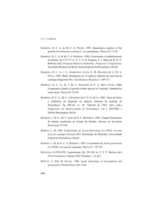 D. C. A. Barbosa
648
BARBOSA, D. C. A. & M. C. G. PRADO. 1991. Quantitative analysis of the
growth of Parkinsonia aculeata L. in a greenhouse. Phyton 52: 17-26.
BARBOSA, D. C. A. & M. C. A. BARBOSA. 1996. Crescimento e estabelecimento
de plantas. Pp 173-177 in: E. V. S. B. Sampaio, S. J. Mayo & M. R. V.
Barbosa (eds.) Pesquisa Botânica Nordestina: Progresso e Perspectivas,
Sociedade Botânica do Brasil, Seção Regional de Pernambuco, Recife.
BARBOSA, D. C. A., J. L. HAMBURGO ALVES, S. M. PRAZERES & A. M. A.
PAIVA. 1989. Dados fenológicos de 10 espécies arbóreas de uma área de
caatinga (Alagoinha-PE). Acta Botanica Brasilica 3: 109-117.
BARBOSA, D. C. A., R. J .M. C. NOGUEIRA & P. A. MELO FILHO. 2000.
Comparative studies of growth in three species of “caatinga” submitted to
water stress. Phyton 69: 45-50.
BARBOSA, D. C. A., M. C. A.BARBOSA & P. G. G. SILVA. 2002. Tipos de frutos
e síndromes de dispersão de espécies lenhosas da caatinga de
Pernambuco. Pp 609-621 in: M. Tabarelli & J.M.C Silva (eds.)
Diagnóstico da Biodiversidade de Pernambuco, vol 2. SECTMA e
Editora Massangana, Recife.
BARBOSA, J. M. F., M. F. AGRA & D. F. MEDEIROS. 1984. Triagem fitoquímica
de plantas medicinais do Estado da Paraíba. Boletim da Sociedade
Broteriana 2:57-68.
BARROS, L. M. 1995. Ecofisiologia de Acacia farnesiana (L.) Willd., em uma
área de caatinga (Caruaru-PE). Dissertação de Mestrado, Universidade
Federal de Pernambuco, Recife.
BARROS, L. M. & D. C. A. BARBOSA. 1995. Crescimento de Acacia farnesiana
(L.) Willd., em casa de vegetação. Phyton 57: 179-191.
BENTHAM, G.1870/1876. Leguminosae. Pp. 281-282 in: C. F. P. Martius (ed.)
Flora brasiliensis, Lipsiae, Frid’ Fleischer. v 15, pt.2.
BEWLEY, J. D.& M. BLACK. 1994. Seeds physiology of development and
germination. Plenum Press, New York.
 