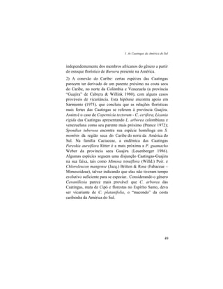 1. As Caatingas da América do Sul
49
independentemente dos membros africanos do gênero a partir
do estoque florístico de Bursera presente na América.
2) A conexão do Caribe: certas espécies das Caatingas
parecem ter derivado de um parente próximo na costa seca
do Caribe, no norte da Colômbia e Venezuela (a província
“Guajira” de Cabrera & Willink 1980), com alguns casos
prováveis de vicariância. Esta hipótese encontra apoio em
Sarmiento (1975), que concluiu que as relações florísticas
mais fortes das Caatingas se referem à província Guajira.
Assim é o caso de Copernicia tectorum - C. cerifera; Licania
rigida das Caatingas apresentando L. arborea colombiana e
venezuelana como seu parente mais próximo (Prance 1972);
Spondias tuberosa encontra sua espécie homóloga em S.
mombin da região seca do Caribe do norte da América do
Sul. Na família Cactaceae, a endêmica das Caatingas
Pereskia aureiflora Ritter é a mais próxima a P. guamacho
Weber da província seca Guajira (Leuenberger 1986).
Algumas espécies seguem uma disjunção Caatingas-Guajira
na sua faixa, tais como Mimosa tenuiflora (Willd.) Poir. e
Chloroleucon mangense (Jacq.) Britton & Rose (Fabaceae –
Mimosoideae), talvez indicando que elas não tiveram tempo
evolutivo suficiente para se especiar. Considerando o gênero
Cavanillesia parece mais provável que C. arborea das
Caatingas, mata de Cipó e florestas no Espírito Santo, deva
ser vicariante de C. platanifolia, o “macondo” da costa
caribenha da América do Sul.
 