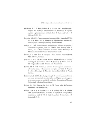 15. Estratégias de Germinação e Crescimento de Espécies
649
BIGARELLA, J. J., D. ANDRADE-LIMA & P. J. RIEHS. 1975. Considerações a
respeito das mudanças paleoambientais na distribuição de algumas
espécies vegetais e animais do Brasil. Anais da Academia Brasileira de
Ciências 47: 411-464.
BULLOCK, S. H. 1995. Plant reproduction in neotropical dry forests. Pp 277-303
in: S. H. Bullock, H. A. Mooney & E. Medina (eds.) Seasonaly dry
tropical forests. Cambridge University Press, Cambridge.
CABRAL, E. L. 2002. Armazenamento, germinação das unidades de dispersão e
crescimento de plantas jovens de Tabebuia aurea (Manso) Benth. &
Hook. f. ex. S. Moore, submetidas a estresse hídrico. Dissertação de
Mestrado, Universidade Federal de Pernambuco, Recife.
CÂMARA, I. G. 1991. Plano de ação para a Mata Atlântica. Fundação S.O S.
Mata Atlântica, São Paulo.
CARTAXO, G. M. C., F. N. M. ASSIS & H. SILVA. 2001.Viabilidade das sementes
de barriguda (Cavanillesia arborea K. Schum ). Pp 54 in: Anais do
LII Congresso Nacional de Botânica, João Pessoa, Brasil.
DUARTE, M. J. 1978. Análise de sementes de seis espécies autoclones e
alternativas para o reflorestamento na região semi-árida do Nordeste
brasileiro. Dissertação de Mestrado, Universidade Federal do Paraná,
Curitiba.
FELICIANO, A. L. P. 1989. Estudo da germinação de sementes e desenvolvimento
de muda, acompanhado de descrições morfológicas de dez espécies
arbóreas ocorrentes no semi-árido nordestino. Dissertação de Mestrado,
Universidade Federal de Viçosa, Viçosa.
FENNER, M. 1985. Dispersal. Pp 38-56 in: M. Fenner (ed.). Seed ecology.
Chapman & Hall, London, Kew.
FERRAZ, E. M. N., M. J. N. RODAL, E. V. S. B. SAMPAIO & R. C. A. PEREIRA.
1998. Composição florística em trechos de vegetação de caatinga e brejo
de altitude na região do Vale do Pajeú, Pernambuco. Revista Brasileira de
Botânica 21: 7-15.
 