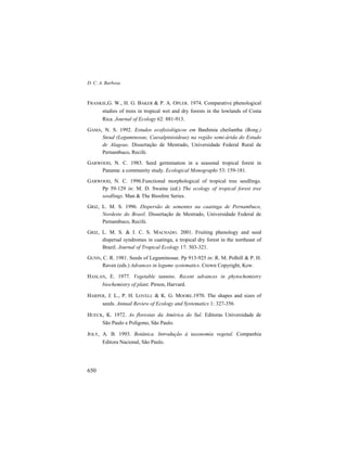 D. C. A. Barbosa
650
FRANKIE,G. W., H. G. BAKER & P. A. OPLER. 1974. Comparative phenological
studies of trees in tropical wet and dry forests in the lowlands of Costa
Rica. Journal of Ecology 62: 881-913.
GAMA, N. S. 1992. Estudos ecofisiológicos em Bauhinia cheilantha (Bong.)
Steud (Leguminosae, Caesalpinioideae) na região semi-árida do Estado
de Alagoas. Dissertação de Mestrado, Universidade Federal Rural de
Pernambuco, Recife.
GARWOOD, N. C. 1983. Seed germination in a seasonal tropical forest in
Panama: a community study. Ecological Monographs 53: 159-181.
GARWOOD, N. C. 1996.Functional morphological of tropical tree seedlings.
Pp 59-129 in: M. D. Swaine (ed.) The ecology of tropical forest tree
seedlings. Man & The Biosfere Series.
GRIZ, L. M. S. 1996. Dispersão de sementes na caatinga de Pernambuco,
Nordeste do Brasil. Dissertação de Mestrado, Universidade Federal de
Pernambuco, Recife.
GRIZ, L. M. S. & I. C. S. MACHADO. 2001. Fruiting phenology and seed
dispersal syndromes in caatinga, a tropical dry forest in the northeast of
Brazil. Journal of Tropical Ecology 17: 303-321.
GUNN, C. R. 1981. Seeds of Leguminosae. Pp 913-925 in: R. M. Polhill & P. H.
Raven (eds.) Advances in legume systematics. Crown Copyright, Kew.
HASLAN, E. 1977. Vegetable tannins. Recent advances in phytochemistry
biochemistry of plant. Pirson, Harvard.
HARPER, J. L., P. H. LOVELL & K. G. MOORE.1970. The shapes and sizes of
seeds. Annual Review of Ecology and Systematics 1: 327-356.
HUECK, K. 1972. As florestas da América do Sul. Editoras Universidade de
São Paulo e Polígono, São Paulo.
JOLY, A. B. 1993. Botânica. Introdução à taxonomia vegetal. Companhia
Editora Nacional, São Paulo.
 