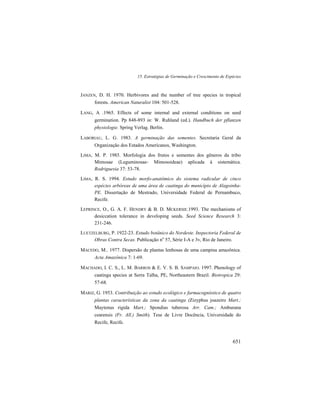 15. Estratégias de Germinação e Crescimento de Espécies
651
JANZEN, D. H. 1970. Herbivores and the number of tree species in tropical
forests. American Naturalist 104: 501-528.
LANG, A .1965. Effects of some internal and external conditions on seed
germination. Pp 848-893 in: W. Ruhland (ed.). Handbuch der pflanzen
physiologie. Spring Verlag. Berlin.
LABORIAU, L. G. 1983. A germinação das sementes. Secretaria Geral da
Organização dos Estados Americanos, Washington.
LIMA, M. P. 1985. Morfologia dos frutos e sementes dos gêneros da tribo
Mimosae (Leguminosae- Mimosoideae) aplicada à sistemática.
Rodriguesia 37: 53-78.
LIMA, R. S. 1994. Estudo morfo-anatômico do sistema radicular de cinco
espécies arbóreas de uma área de caatinga do município de Alagoinha-
PE. Dissertação de Mestrado, Universidade Federal de Pernambuco,
Recife.
LEPRINCE, O., G. A. F. HENDRY & B. D. MCKERSIE.1993. The mechanisms of
desiccation tolerance in developing seeds. Seed Science Research 3:
231-246.
LUETZELBURG, P. 1922-23. Estudo botânico do Nordeste. Inspectoria Federal de
Obras Contra Secas. Publicação no
57, Série I-A e 3v, Rio de Janeiro.
MACEDO, M.. 1977. Dispersão de plantas lenhosas de uma campina amazônica.
Acta Amazônica 7: 1-69.
MACHADO, I. C. S., L. M. BARROS & E. V. S. B. SAMPAIO. 1997. Phenology of
caatinga species at Serra Talha, PE, Northeastern Brazil. Biotropica 29:
57-68.
MARIZ, G. 1953. Contribuição ao estudo ecológico e farmacognóstico de quatro
plantas características da zona da caatinga (Zizyphus joazeiro Mart.;
Maytenus rigida Mart.; Spondias tuberosa Arr. Cam.; Amburana
cearensis (Fr. All.) Smith). Tese de Livre Docência, Universidade do
Recife, Recife.
 