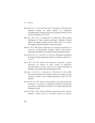 D. C. A. Barbosa
652
MELO-PINNA, G. F. A., M. S. M. NEIVA & D. C. A. BARBOSA. 1999.Estrutura do
tegumento seminal de quatro espécies de Leguminosae
(Caesalpinioideae), ocorrentes numa área de caatinga (PE-Brasil). Revista
Brasileira de Botânica 22: 375-379.
MIRANDA, J. M. G., D. C. A. BARBOSA & E A. SIMABUKURO. 2001. Aspectos
morfológicos de frutos, sementes, germinação e plântulas de quatro
espécies da caatinga da Paraíba (Cariris Velhos). Pp 125 in: Anais do
LII Congresso Nacional de Botânica, João Pessoa, Brasil.
MORAES, J. M. F. 2002. Efeitos de diferentes níveis de água na germinação e no
crescimento de Myracrodruon urundeuva Allemão (Anacardiaceae).
Dissertação de Mestrado, Universidade Federal de Pernambuco, Recife.
NASCIMENTO, M. P. S. C. B. & M. E. A. OLIVEIRA. 1999.Quebra da dormência
de sementes de quatro leguminosas arbóreas. Acta Botanica Brasilica 13:
129-137.
NEIVA, M. S. M. 1997. Estrutura dos tegumentos, germinação e aspectos
bioquímicos das sementes de quatro espécies de Leguminosae
(Caesalpinioideae) ocorrentes numa área de caatinga. Dissertação de
Mestrado, Universidade Federal de Pernambuco, Recife.
OLIVEIRA, J. G. B., H. L. C. QUESADO, E. P. NUNES & F. A VIANA.1988.
Observações preliminares da fenologia de plantas da caatinga na estação
ecológica de Oiuaba, Ceará. Coleção Mossoroense, série B. Nº 538,
Mossoró.
OLIVEIRA, M. C. P. 1993. Aspectos morfo-anatômicos da unidade de dispersão,
germinação e crescimento de Schinopsis brasiliensis Engl.(baraúna)
Anacardiaceae. Dissertação de Mestrado, Universidade Federal Rural de
Pernambuco, Recife.
OLIVEIRA, D. M. T. 1997. Análise morfológica comparativa de frutos, sementes,
plântulas e plantas jovens de 30 espécies arbóreas de Fabaceae
 