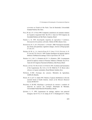 15. Estratégias de Germinação e Crescimento de Espécies
653
ocorrentes no Estado de São Paulo. Tese de Doutorado, Universidade
Estadual Paulista, Rio Claro.
PALO, M. & J. P. A. PAES.1990. Compostos cumarínicos em sementes imaturas
de Copaifera langsdorfii Desf. Pp.128 in: Anais do VIII Congresso da
Sociedade Botânica de São Paulo, Campinas, Brasil.
PARODI, L. R. 1959. Enciclopedia Argentina de Agricultura Y Jardinera.
Descripción de las plantas cultivadas. Editora ACME, Buenos Aires.
PENNINGTON, R. T., D. E. PRADO & C. A. PENDRY. 2000. Neotropical seasonally
dry forests and quaternary vegetation changes. Journal of Biogeography
27: 261-273.
PEREIRA, R. M. A., J. A. ARAÚJO FILHO, R. V. LIMA, F. D. G. PAULINO, A. O.
N. LIMA & Z. B. ARAÚJO. 1989. Estudos fenológicos de algumas espécies
lenhosas e herbáceas da caatinga. Ciência Agronômica 20: 11-20.
PEREIRA, S. C., M. C. A. BARBOSA & D. C. A. BARBOSA. 2001. Levantamento
parcial de espécies comuns às Florestas Atlântica e Montana. Pp 219 in:
Anais do LII Congresso Nacional de Botânica, João Pessoa, Brasil.
POLHILL, R. M., P. H. RAVEN & C. H. STIRTON.1981. Evolution and Systematics
of the Leguminosae. Pp 1-26 in: R. M. Polhill & P. H. Raven (eds.)
Advances in legume systematics. Royal Botanic Gardens, Kew.
POPINIGIS, F.1985. Fisiologia das sementes. Ministério da Agricultura,
AGIPLAN, Brasília.
PRADO, D. E. & P. E. GIBBS.1993. Patterns of species distributions in the dry
seasonal forests of South America. Annals of the Missouri Botanical
Garden 80:902-927.
PRAZERES, S. M.1982. Morfologia e germinação de sementes e unidades de
dispersão de espécies das caatingas. Dissertação de Mestrado,
Universidade Federal Rural de Pernambuco, Recife.
QUEIROZ, L. P. 1999. Leguminosas de caatinga, espécies com potencial
forrageiro. Pp 63-75 in: F. D. Araújo, H. D. V. Prendergast & S .J. Mayo
 