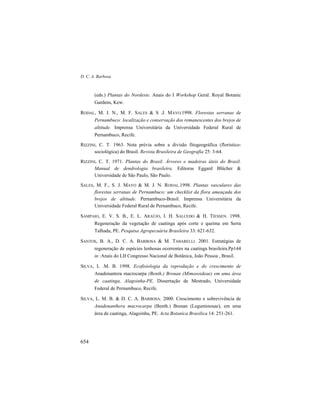 D. C. A. Barbosa
654
(eds.) Plantas do Nordeste. Anais do I Workshop Geral. Royal Botanic
Gardens, Kew.
RODAL, M. J. N., M. F. SALES & S .J. MAYO.1998. Florestas serranas de
Pernambuco: localização e conservação dos remanescentes dos brejos de
altitude. Imprensa Universitária da Universidade Federal Rural de
Pernambuco, Recife.
RIZZINI, C. T. 1963. Nota prévia sobre a divisão fitogeográfica (florístico-
sociológica) do Brasil. Revista Brasileira de Geografia 25: 3-64.
RIZZINI, C. T. 1971. Plantas do Brasil. Árvores e madeiras úteis do Brasil.
Manual de dendrologia brasileira. Editoras Eggard Blücher &
Universidade de São Paulo, São Paulo.
SALES, M. F., S. J. MAYO & M. J. N. RODAL.1998. Plantas vasculares das
florestas serranas de Pernambuco: um checklist da flora ameaçada dos
brejos de altitude. Pernambuco-Brasil. Imprensa Universitária da
Universidade Federal Rural de Pernambuco, Recife.
SAMPAIO, E. V. S. B., E. L. ARAÚJO, I. H. SALCEDO & H. TIESSEN. 1998.
Regeneração da vegetação de caatinga após corte e queima em Serra
Talhada, PE. Pesquisa Agropecuária Brasileira 33: 621-632.
SANTOS, B. A., D. C. A. BARBOSA & M. TABARELLI. 2001. Estratégias de
regeneração de espécies lenhosas ocorrentes na caatinga brasileira.Pp144
in :Anais do LII Congresso Nacional de Botânica, João Pessoa , Brasil.
SILVA, L .M. B. 1998. Ecofisiologia da reprodução e do crescimento de
Anadenantera macrocarpa (Benth.) Brenan (Mimosoideae) em uma área
de caatinga, Alagoinha-PE. Dissertação de Mestrado, Universidade
Federal de Pernambuco, Recife.
SILVA, L. M. B. & D. C. A. BARBOSA. 2000. Crescimento e sobrevivência de
Anadenanthera macrocarpa (Benth.) Brenan (Leguminosae), em uma
área de caatinga, Alagoinha, PE. Acta Botanica Brasilica 14: 251-261.
 