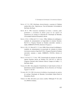 15. Estratégias de Germinação e Crescimento de Espécies
655
SOUSA, A. V. G. 1993. Morfologia, desenvolvimento e anatomia de Tabebuia
caraiba (Mart.) Bur.- Bignoniaceae. Tese de Doutorado, Universidade de
São Paulo, São Paulo.
SOUTO, M. S. 1996. Caracteres morfológicos de frutos e sementes, poder
germinativo e crescimento de plantas jovens de seis espécies de
Leguminosae da caatinga de Alagoinha-PE. Dissertação de Mestrado,
Universidade Federal de Pernambuco, Recife.
SOUZA, S. M., I. E.PIRES & P. C. F. LIMA. 1980a. Influência da embalagem e
condições de armazenamento na longevidade de sementes florestais.
Pp15-24 in: Pesquisa Florestal no Nordeste semi-árido: sementes e
mudas. EMBRAPA-CPATSA, Boletim de Pesquisa 2.
SOUZA, S. M., I. E. PIRES & P. C. F. LIMA.1980b. Efeito do tipo de embalagem e
condições de armazenamento na preservação de sementes de aroeira
(Astronium urundeuva Engl.).Pp 25-30 in: Pesquisa Florestal no Nordeste
semi-árido: sementes e mudas. EMBRAPA, CPATSA, Boletim de
Pesquisa 2.
SOUZA, S. M. & P. C. F. LIMA. 1982. Caracterização de sementes de algumas
espécies florestais nativas do Nordeste. Pp 1156-1167 in: Anais do
Congresso Nacional sobre Essências Nativas, Campos do Jordão, v 2,
São Paulo, Brasil.
TAKAKI, M. 2001. New proposal of classification of seeds based on forms of
phytochrome instead of photoblastism. Revista Brasileira de Fisiologia
Vegetal 13: 103-107.
TAVARES, M. C. R. 1982. Ocorrência de inibidores de germinação em espécies
da caatinga. Dissertação de Mestrado, Universidade Federal Rural de
Pernambuco, Recife.
TIGRE,C. B. 1968. Silvicultura para matas xerófilas. Publicação Nº 225, série
I-A, DNOCS, Fortaleza.
 