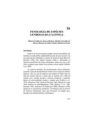 16. Fenologia de Espécies da Caatinga
657
16
FENOLOGIA DE ESPÉCIES
LENHOSAS DA CAATINGA
Dilosa Carvalho de Alencar Barbosa, Marlene Carvalho de
Alencar Barbosa & Lilian Cristine Marinho de Lima
Introdução
Espécies de árvores tropicais podem variar de perenifólias até
decíduas ou caducifólias, dependendo do grau de seca sazonal e do
seu potencial de reidratação e controle de perda de água (Reich &
Borchert 1984). Nas regiões tropicais áridas e semi-áridas as
espécies perenifólias são pouco abundantes, tendo em vista o alto
custo energético para manter essas plantas nessas regiões (Medina
et al. 1985).
As espécies decíduas são predominantes nesses ambientes,
variando o grau de deciduidade de acordo com a reação aos déficits
hídricos, uma vez que há espécies que perdem as folhas logo no
final da estação chuvosa e outras que as mantêm até o final da
estação seca, criando, portanto, mosaicos temporais e espaciais
dentro de microambientes durante a estação seca (Frankie et al.
1974, Lieberman 1982, Reich & Borchert 1984, Murphy & Lugo
1986, Bullock & Solís-Magallanes 1990, Mooney et al. 1995,
Borchert 1996, Justiniano & Fredericsen 2000). Borchert (1996)
descreveu os mecanismos estruturais e fisiológicos para as árvores
de florestas neotropicais secas que florescem na estação seca,
baseados nas relações hídricas e fenológicas.
 