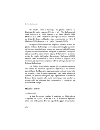 D. C. A. Barbosa et al.
658
Os estudos sobre a fenologia das plantas lenhosas da
Caatinga são muito escassos (Oliveira et al. 1988, Barbosa et al.
1989, Pereira et al. 1989, Cestaro et al. 1989, Moreira 1996,
Machado et al. 1997) e trabalhos sobre tipos de frutos e síndromes
de dispersão foram publicados mais recentemente por Griz &
Machado (2001), Barbosa et al. (2002), Griz et al. (2002).
O objetivo deste trabalho foi resgatar o histórico de vida das
plantas lenhosas da Caatinga, com base nas informações existentes
na literatura, principalmente quanto aos aspectos ecofisiológicos e
de posse desses conhecimentos interpretar os processos fenológicos
apoiados em três áreas: uma no agreste de Pernambuco e duas no
sertão, dos estados da Paraíba e Pernambuco (Barbosa et al.1989,
Moreira 1996, Machado et al. 1997), de onde se dispõem, até o
momento, de dados mais completos sobre a fenologia das espécies
lenhosas da Caatinga.
Em função desses conhecimentos já foi possível organizar
uma síntese das fenofases vegetativas e reprodutivas das espécies
perenifólias e decíduas, com a perspectiva de continuar nessa linha
de pesquisa, a fim de poder comprovar, com maior número de
espécies, os padrões fenológicos aqui representados e discutidos.
Estudos dessa natureza são muito importantes para auxiliar na
compreensão da dinâmica das comunidades e populações do
ecossistema Caatinga.
Material e métodos
Área de estudo
A área do agreste estudada é localizada no Município de
Alagoinha, PE (8º27’S, 36º46’W), a 762 m de altitude. Apresenta
clima semi-árido quente (BSs’h’) segundo Köeppen, precipitação e
 