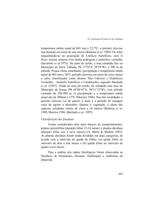 16. Fenologia de Espécies da Caatinga
659
temperatura média anual de 865 mm e 22,7ºC, o período chuvoso
tem duração em torno de sete meses (Barbosa et al. 1989). Os solos
enquadrando-se na associação de Litólicos Eutróficos, com A
fraco, textura arenosa e/ou média pedregosa e podzólico vermelho
(Jacomine et al.1973). Na zona do sertão, a área estudada fica no
Município de Serra Talhada, PE (7º59’S, 38º19’W), a 500 m de
altitude. Possui clima semelhante, precipitação e temperatura média
anual de 803 mm e 26ºC, período chuvoso em torno de cinco meses
e solos classificados como Brunos Não Cálcicos e Podzólicos
Vermelho - Amarelo Eutróficos e Cambissolos, segundo Machado
et al. (1997). Ainda na zona do sertão, foi estudada uma área no
Município de Sousa, PB (6º48’45”S, 38º11’15”W), com altitude
variando de 250-300 m. A precipitação e a temperatura média
anual são de 300mm e 27ºC (Moreira 1996). Nas três localidades o
período chuvoso vai de janeiro a maio e o período de estiagem
varia de agosto a dezembro. Quanto à vegetação, a altura das
espécies estudadas variou de cinco a 10 metros (Barbosa et al.
1989, Moreira 1996, Machado et al. 1997).
Classificação das fenofases
Foram considerados dois tipos básicos de comportamentos:
plantas perenifólias (duração foliar 12-14 meses) e plantas decíduas
(duração foliar seis a nove meses) (cf. Marín & Medina 1981).
As plantas decíduas foram ainda divididas em duas categorias, de
acordo com o intervalo de queda de folhas: (a) queda foliar no
intervalo de dois a três meses e (b) queda foliar no intervalo de
quatro a seis meses.
Para a análise dos dados fenológicos foram observadas as
fenofases de brotamento, floração, frutificação e síndromes de
dispersão.
 