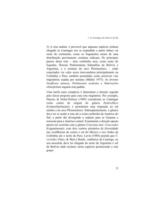 1. As Caatingas da América do Sul
51
3) A rota andina: é provável que algumas espécies tenham
chegado às Caatingas (ou se expandido a partir delas) via
oeste do continente, como os fragmentos atuais de uma
distribuição previamente contínua indicam. Os principais
passos desta rota – área caribenha seca, costa oeste do
Equador, floresta Pedemontana Subandina da Bolívia e
Argentina, e o restante do arco Pleistocênico – estão
conectados via vales secos inter-andinos principalmente na
Colômbia e Peru, também postulados como possíveis vias
migratórias usadas por animais (Müller 1973). As árvores
Geoffroea spinosa, Parkinsonia aculeata e Sideroxylon
obtusifolium seguem este padrão.
Uma tarefa mais complexa é determinar a direção seguida
pelo táxon proposto para esta rota migratória. Por exemplo,
Haynes & Holm-Nielsen (1989) consideram as Caatingas
como centro de origem do gênero Hydrochleys
(Limnocharitaceae), e postularam uma migração ao sul
similar a do arco Pleistocênico. Subseqüentemente, o gênero
deve ter se unido à rota até a costa caribenha da América do
Sul, a partir daí divergindo a sudeste para as Guianas e
noroeste para a América central. Exatamente a direção oposta
parece ter ocorrido com o gênero Coursetia sect. Craccoides
(Leguminosae), com dois centros primários de diversidade
nas cordilheiras do centro e sul do México e nos Andes da
Colômbia até o norte do Peru. Lavin (1988) postula que C.
vicioides (Nees. & Mart.) Benth., endêmica da Caatinga, ou
seu ancestral, deve ter chegado do norte da Argentina e sul
da Bolívia onde existem várias espécies pertencendo a este
grupo.
 