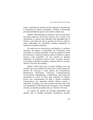 16. Fenologia de Espécies da Caatinga
677
áridas e semi-áridas da América do Sul, chegaram à conclusão que
a coexistência de espécies perenifólias e decíduas é determinada
pela disponibilidade de água no solo durante a estação seca.
Medina (1995) identificou as formas de vida e de crescimento
das plantas superiores de florestas tropicais secas. Usando a sua
classificação, as espécies aqui analisadas estão agrupadas entre as
lenhosas, com formas de vida na categoria de árvores e arbustos,
sendo subdivididas em perenifólias, decíduas obrigatórias ou
facultativas e decíduas suculentas.
De acordo com as características morfológicas e os atributos
funcionais das plantas, as perenifólias são classificadas como
esclerófilas e as decíduas mesófilas. No que diz respeito às formas
de crescimento e respectivos gêneros, pode-se identificar o gênero
Capparis como perenifólio. No que concerne às decíduas
obrigatórias ou facultativas, pode-se referir ao gênero Bumelia.
Com relação às decíduas suculentas, os gêneros Bursera, Jatropha,
Manihot e Spondias são exemplos.
Medina (1995) explica que as espécies decíduas com caule
suculento são muito freqüentes em áreas secas e estão incluídas nas
famílias das Cactaceae e vários gêneros das Anacardiaceae,
Bombacaceae, Burseraceae, Caricaceae, Cochlospermaceae,
Convolvulaceae, Euphorbiaceae e Leguminosae. Neste grupo são
encontradas as árvores de baixo peso específico de madeira,
árvores com armazenamento de água e arbustos suculentos.
Caracterizam-se por apresentar relações hídricas estáveis e
caducifolia. As plantas com caule suculento possuem caule verde
com metabolismo CAM (maioria das Cactaceae) e casca contendo
clorofila, encontradas nos gêneros Bursera, Manihot e Pereskia.
Na relação das espécies da Caatinga apresentadas neste
capítulo entre as decíduas suculentas, encontram-se Jatropha
 