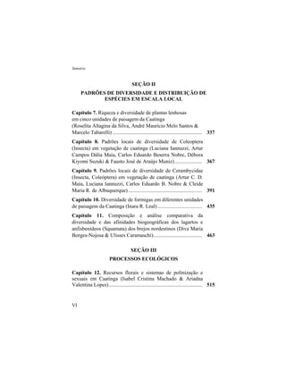 Sumário
VI
SEÇÃO II
PADRÕES DE DIVERSIDADE E DISTRIBUIÇÃO DE
ESPÉCIES EM ESCALA LOCAL
Capítulo 7. Riqueza e diversidade de plantas lenhosas
em cinco unidades de paisagem da Caatinga
(Roselita Altagina da Silva, André Mauricio Melo Santos &
Marcelo Tabarelli) .................................................................... 337
Capítulo 8. Padrões locais de diversidade de Coleoptera
(Insecta) em vegetação de caatinga (Luciana Iannuzzi, Artur
Campos Dália Maia, Carlos Eduardo Beserra Nobre, Débora
Kiyomi Suzuki & Fausto José de Araújo Muniz)..................... 367
Capítulo 9. Padrões locais de diversidade de Cerambycidae
(Insecta, Coleóptera) em vegetação de caatinga (Artur C. D.
Maia, Luciana Iannuzzi, Carlos Eduardo B. Nobre & Cleide
Maria R. de Albuquerque)........................................................ 391
Capítulo 10. Diversidade de formigas em diferentes unidades
de paisagem da Caatinga (Inara R. Leal).................................. 435
Capítulo 11. Composição e análise comparativa da
diversidade e das afinidades biogeográficas dos lagartos e
anfisbenídeos (Squamata) dos brejos nordestinos (Diva Maria
Borges-Nojosa & Ulisses Caramaschi)..................................... 463
SEÇÃO III
PROCESSOS ECOLÓGICOS
Capítulo 12. Recursos florais e sistemas de polinização e
sexuais em Caatinga (Isabel Cristina Machado & Ariadna
Valentina Lopes)....................................................................... 515
 