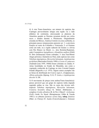 D. E. Prado
52
4) A rota Trans-Amazônica: um número de espécies das
Caatingas provavelmente atingiu esta região via o lado
atlântico do continente, atravessando as planícies da
Amazônia quando as florestas recuaram devido aos ciclos
secos e úmidos durante o Pleistoceno. Originalmente
oriundas do México, América Central e/ou área caribenha, os
principais passos remanescentes parecem ser: 1- a província
Guajira no norte da Colômbia e Venezuela; 2- as Guianas
como um todo, ou a região sudoeste da Guiana e a divisa
com Rio Branco no Brasil, i.e., área Roraima-Rupununi,
onde Commiphora leptophloeos e Brunfelsia uniflora (Pohl)
D. Don (Solanaceae) foram coletadas; 3- área Faro/Monte
Alegre próxima a Santarém no Pará, onde espécies tais como
Tabebuia impetiginosa, Myroxylon balsamum, Aspidosperma
pyrifolium (Marcondes-Ferreira 1988) e Cereus cf. jamacaru
(Andrade-Lima 1959, 1966b) foram coletadas ou citadas; 4-
várias localidades no Estado do Maranhão, tais como a
vegetação conhecida da Caatinga na área Coroatá-Vargem
Grande (Bigarella et al. 1975). Alguns outros exemplos são
as faixas de distribuição de Crateva tapia L. (Capparaceae),
Albizia polyantha (Spreng. f.) G. P. Lewis, e Aspidosperma
discolor A. DC.
5) O movimento de pinças (rota andina/Trans-Amazônica):
parece provável que um grupo de espécies tenha migrado
seguindo ambas as vias. São os casos das árvores anfi-
tropicais Tabebuia impetiginosa, Myroxylon balsamum,
Coutarea hexandra (Jacq.) K. Schum. (Rubiaceae), o
complexo Cordia alliodora (R. & Pav.) Oken/C. trichotoma
(Vell.) Arrab. Ex Steud. (Boraginaceae; Gibbs & Taroda
1983) e os arbustos Ipomoea carnea Jacq. subsp. fistulosa
(Mart. ex Choisy) D. Austin (Convolvulaceae) e Solanum
 