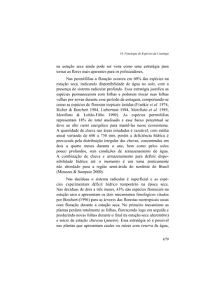 16. Fenologia de Espécies da Caatinga
679
na estação seca ainda pode ser vista como uma estratégia para
tornar as flores mais aparentes para os polinizadores.
Nas perenifólias a floração ocorreu em 60% das espécies na
estação seca, indicando disponibilidade de água no solo, com a
presença de sistema radicular profundo. Essa estratégia justifica as
espécies permanecerem com folhas e poderem trocar suas folhas
velhas por novas durante esse período de estiagem, comportando-se
como as espécies de florestas tropicais úmidas (Frankie et al. 1974,
Richer & Borchert 1984, Lieberman 1984, Morellato et al. 1989,
Morellato & Leitão-Filho 1990). As espécies perenifólias
representam 18% do total analisado e esse baixo percentual se
deve ao alto custo energético para mantê-las nesse ecossistema.
A quantidade de chuva nas áreas estudadas é razoável, com média
anual variando de 680 a 750 mm, porém a deficiência hídrica é
provocada pela distribuição irregular das chuvas, concentradas em
dois a quatro meses durante o ano, bem como pelos solos
pouco profundos, sem condições de armazenamento de água.
A combinação de chuva e armazenamento para definir dispo-
nibilidade hídrica até o momento é um tema praticamente
não abordado para a região semi-árida do nordeste do Brasil
(Menezes & Sampaio 2000).
Nas decíduas o sistema radicular é superficial e as espé-
cies experimentam déficit hídrico temporário na época seca.
Nas decíduas de dois a três meses, 43% das espécies florescem na
estação seca e apresentam os dois mecanismos fenológicos citados
por Borchert (1996) para as árvores das florestas neotropicais secas
com floração durante a estação seca. No primeiro mecanismo as
plantas perdem totalmente as folhas, florescendo logo em seguida e
produzindo novas folhas durante o final da estação seca (dezembro)
e início da estação chuvosa (janeiro). Essa estratégia só é possível
nas plantas que apresentam caules ou raízes com reserva de água,
 