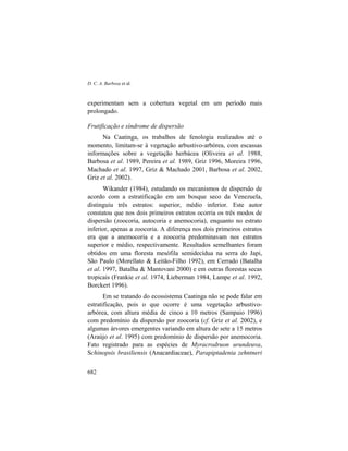 D. C. A. Barbosa et al.
682
experimentam sem a cobertura vegetal em um período mais
prolongado.
Frutificação e síndrome de dispersão
Na Caatinga, os trabalhos de fenologia realizados até o
momento, limitam-se à vegetação arbustivo-arbórea, com escassas
informações sobre a vegetação herbácea (Oliveira et al. 1988,
Barbosa et al. 1989, Pereira et al. 1989, Griz 1996, Moreira 1996,
Machado et al. 1997, Griz & Machado 2001, Barbosa et al. 2002,
Griz et al. 2002).
Wikander (1984), estudando os mecanismos de dispersão de
acordo com a estratificação em um bosque seco da Venezuela,
distinguiu três estratos: superior, médio inferior. Este autor
constatou que nos dois primeiros estratos ocorria os três modos de
dispersão (zoocoria, autocoria e anemocoria), enquanto no estrato
inferior, apenas a zoocoria. A diferença nos dois primeiros estratos
era que a anemocoria e a zoocoria predominavam nos estratos
superior e médio, respectivamente. Resultados semelhantes foram
obtidos em uma floresta mesófila semidecídua na serra do Japi,
São Paulo (Morellato & Leitão-Filho 1992), em Cerrado (Batalha
et al. 1997, Batalha & Mantovani 2000) e em outras florestas secas
tropicais (Frankie et al. 1974, Lieberman 1984, Lampe et al. 1992,
Borckert 1996).
Em se tratando do ecossistema Caatinga não se pode falar em
estratificação, pois o que ocorre é uma vegetação arbustivo-
arbórea, com altura média de cinco a 10 metros (Sampaio 1996)
com predomínio da dispersão por zoocoria (cf. Griz et al. 2002), e
algumas árvores emergentes variando em altura de sete a 15 metros
(Araújo et al. 1995) com predomínio de dispersão por anemocoria.
Fato registrado para as espécies de Myracrodruon urundeuva,
Schinopsis brasiliensis (Anacardiaceae), Parapiptadenia zehntneri
 