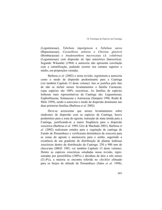 16. Fenologia de Espécies da Caatinga
683
(Leguminosae), Tabebuia impetiginosa e Tabebuia aurea
(Bignoniaceae), Cavanillesia arborea e Chorisia glaziovii
(Bombacaceae) e Anadenanthera macrocarpa (A. colubrina)
(Leguminosae) com dispersão do tipo autocórica (barocórica).
Segundo Wikander (1984) a autocoria não apresenta correlação
com a estratificação, podendo ocorrer nos estratos superior e
médio, em proporções variadas.
Barbosa et al. (2002) e nesta revisão, registraram a autocoria
como o modo de dispersão predominante para a Caatinga
(ver também Capítulo 13 deste volume). Isto se justifica pelo fato
de não se incluir nesses levantamentos a família Cactaceae,
cujas espécies são 100% zoocóricas. As famílias de espécies
lenhosas mais representativas da Caatinga são: Leguminosae,
Euphorbiaceae, Solanaceae e Asteraceae (Sampaio 1996, Rodal &
Melo 1999), sendo a autocoria o modo de dispersão dominante nas
duas primeiras famílias (Barbosa et al. 2002).
Deve-se acrescentar que nesses levantamentos sobre
síndromes de dispersão com as espécies da Caatinga, houve
predomínio para a zona do agreste, transição de mata úmida para a
Caatinga, justificando-se a maior freqüência para a dispersão
zoocórica (Barbosa et al. 1989, Griz & Machado 2001). Barbosa et
al. (2002) realizaram estudos para a vegetação de caatinga do
Estado de Pernambuco e verificaram dominância da zoocoria para
as zonas do agreste e anemocoria para o sertão, sugerindo a
existência de um gradiente de distribuição de plantas lenhosas
zoocóricas dentro da distribuição da Caatinga: 250 a 900 mm de
chuva/ano (IBGE 1985, ver também Capítulo 13 deste volume).
Dentre as espécies zoocóricas estudadas nessa revisão, repre-
sentadas por perenifólias (100%) e decíduas de dois a três meses
(21,4%), a maioria se encontra referida no checklist efetuado
para os brejos de altitude de Pernambuco (Sales et al. 1998),
 