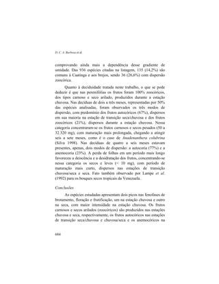 D. C. A. Barbosa et al.
684
comprovando ainda mais a dependência desse gradiente de
umidade. Das 936 espécies citadas na listagem, 135 (14,2%) são
comuns à Caatinga e aos brejos, sendo 36 (26,6%) com dispersão
zoocórica.
Quanto à deciduidade tratada neste trabalho, o que se pode
deduzir é que nas perenifólias os frutos foram 100% zoocóricos,
dos tipos carnoso e seco arilado, produzidos durante a estação
chuvosa. Nas decíduas de dois a três meses, representadas por 50%
das espécies analisadas, foram observados os três modos de
dispersão, com predomínio dos frutos autocóricos (67%), dispersos
em sua maioria na estação de transição seca/chuvosa e dos frutos
zoocóricos (21%), dispersos durante a estação chuvosa. Nessa
categoria concentraram-se os frutos carnosos e secos pesados (50 a
32.320 mg), com maturação mais prolongada, chegando a atingir
seis a sete meses, como é o caso de Anadenanthera colubrina
(Silva 1998). Nas decíduas de quatro a seis meses estavam
presentes, apenas, dois modos de dispersão: a autocoria (77%) e a
anemocoria (23%). A perda de folhas em um período mais longo
favoreceu a deiscência e a desidratação dos frutos, concentrando-se
nessa categoria os secos e leves (< 10 mg), com período de
maturação mais curto, dispersos nas estações de transição
chuvosa/seca e seca. Fato também observado por Lampe et al.
(1992) para os bosques secos tropicais da Venezuela.
Conclusões
As espécies estudadas apresentam dois picos nas fenofases de
brotamento, floração e frutificação, um na estação chuvosa e outro
na seca, com maior intensidade na estação chuvosa. Os frutos
carnosos e secos arilados (zoocóricos) são produzidos nas estações
chuvosa e seca, respectivamente, os frutos autocóricos nas estações
de transição seca/chuvosa e chuvosa/seca e os anemocóricos na
 