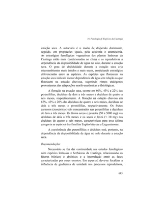 16. Fenologia de Espécies da Caatinga
685
estação seca. A autocoria é o modo de dispersão dominante,
seguido, em proporções iguais, pela zoocoria e anemocoria.
As estratégias fenológicas vegetativas das plantas lenhosas da
Caatinga estão mais condicionadas ao clima e as reprodutivas à
dependência da disponibilidade de água no solo, durante a estação
seca. O grau de deciduidade durante a estação seca cria
microambientes mais úmidos e mais secos, propiciando estratégias
diferenciadas entre as espécies. As espécies que florescem na
estação seca indicam menor dependência da água em relação as que
florescem na estação chuvosa, sugerindo rítmos endógenos
provenientes das adaptações morfo-anatômicas e fisiológicas.
A floração na estação seca, ocorre em 60%, 43% e 22% das
perenifólias, decíduas de dois a três meses e decíduas de quatro a
seis meses, respectivamente. A floração na estação chuvosa em
67%, 43% e 20% das decíduas de quatro a seis meses, decíduas de
dois a três meses e perenifólias, respectivamente. Os frutos
carnosos (zoocóricos) são concentrados nas perenifólias e decíduas
de dois a três meses. Os frutos secos e pesados (50 a 5000 mg) nas
decíduas de dois a três meses e os secos e leves (< 10 mg) nas
decíduas de quatro a seis meses, características para essa última
categoria as espécies das famílias Euphorbiaceae e Leguminosae.
A coexistência das perenifólias e decíduas está, portanto, na
dependência da disponibilidade de água no solo durante a estação
seca.
Recomendações
Necessário se faz dar continuidade aos estudos fenológicos
com espécies lenhosas e herbáceas da Caatinga, relacionando os
fatores bióticos e abióticos e a interrelação entre as fases
caracterizadas por esses eventos. Em especial, deve-se focalizar a
influência de gradientes de umidade nos processos reprodutivos,
 