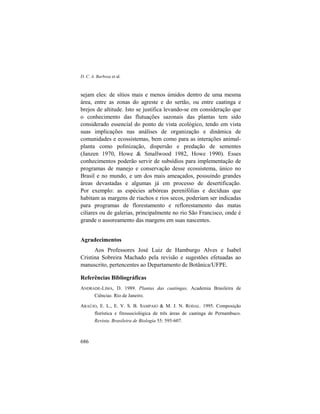 D. C. A. Barbosa et al.
686
sejam eles: de sítios mais e menos úmidos dentro de uma mesma
área, entre as zonas do agreste e do sertão, ou entre caatinga e
brejos de altitude. Isto se justifica levando-se em consideração que
o conhecimento das flutuações sazonais das plantas tem sido
considerado essencial do ponto de vista ecológico, tendo em vista
suas implicações nas análises de organização e dinâmica de
comunidades e ecossistemas, bem como para as interações animal-
planta como polinização, dispersão e predação de sementes
(Janzen 1970, Howe & Smallwood 1982, Howe 1990). Esses
conhecimentos poderão servir de subsídios para implementação de
programas de manejo e conservação desse ecossistema, único no
Brasil e no mundo, e um dos mais ameaçados, possuindo grandes
áreas devastadas e algumas já em processo de desertificação.
Por exemplo: as espécies arbóreas perenifólias e decíduas que
habitam as margens de riachos e rios secos, poderiam ser indicadas
para programas de florestamento e reflorestamento das matas
ciliares ou de galerias, principalmente no rio São Francisco, onde é
grande o assoreamento das margens em suas nascentes.
Agradecimentos
Aos Professores José Luiz de Hamburgo Alves e Isabel
Cristina Sobreira Machado pela revisão e sugestões efetuadas ao
manuscrito, pertencentes ao Departamento de Botânica/UFPE.
Referências Bibliográficas
ANDRADE-LIMA, D. 1989. Plantas das caatingas. Academia Brasileira de
Ciências. Rio de Janeiro.
ARAÚJO, E. L., E. V. S. B. SAMPAIO & M. J. N. RODAL. 1995. Composição
florística e fitossociológica de três áreas de caatinga de Pernambuco.
Revista. Brasileira de Biologia 55: 595-607.
 