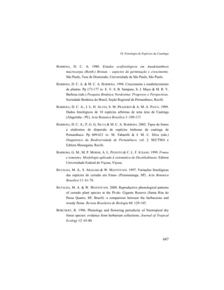 16. Fenologia de Espécies da Caatinga
687
BARBOSA, D. C. A. 1980. Estudos ecofisiológicos em Anadenanthera
macrocarpa (Benth.) Brenan. - aspectos da germinação e crescimento.
São Paulo, Tese de Doutorado, Universidade de São Paulo, São Paulo.
BARBOSA, D. C. A. & M. C. A. BARBOSA. 1996. Crescimento e estabelecimento
de plantas. Pp 173-177 in: E. V. S. B. Sampaio, S. J. Mayo & M. R. V.
Barbosa (eds.) Pesquisa Botânica Nordestina: Progresso e Perspectivas.
Sociedade Botânica do Brasil, Seção Regional de Pernambuco, Recife.
BARBOSA, D. C. A., J. L. H. ALVES, S. M. PRAZERES & A. M. A. PAIVA. 1989.
Dados fenológicos de 10 espécies arbóreas de uma área de Caatinga
(Alagoinha - PE). Acta Botanica Brasilica 3 :109-117.
BARBOSA, D. C. A.; P. G. G, SILVA & M. C. A. BARBOSA. 2002. Tipos de frutos
e síndromes de dispersão de espécies lenhosas da caatinga de
Pernambuco. Pp 609-621 in: M. Tabarelli & J. M. C. Silva (eds.)
Diagnóstico da Biodiversidade de Pernambuco, vol. 2. SECTMA e
Editora Massagana, Recife.
BARROSO, G. M., M. P. MORIM, A. L. PEIXOTO & C. L. F. ICHASO. 1999. Frutos
e sementes. Morfologia aplicada à sistemática de Dicotiledôneas. Editora
Universidade Federal de Viçosa, Viçosa.
BATALHA, M. A., S. ARAGAKI & W. MANTOVANI. 1997. Variações fenológicas
das espécies do cerrado em Emas- (Pirassununga, SP). Acta Botanica
Brasilica 11: 61-78.
BATALHA, M. A. & W. MANTOVANI. 2000. Reproductive phenological patterns
of cerrado plant species at the Pé-de- Gigante Reserve (Santa Rita do
Passa Quatro, SP, Brazil): a comparison between the herbaceous and
woody floras. Revista Brasileira de Biologia 60: 129-145.
BORCHERT, R. 1996. Phenology and flowering periodicity of Neotropical dry
forest species: evidence from herbarium collections. Journal of Tropical
Ecology 12: 65-80.
 
