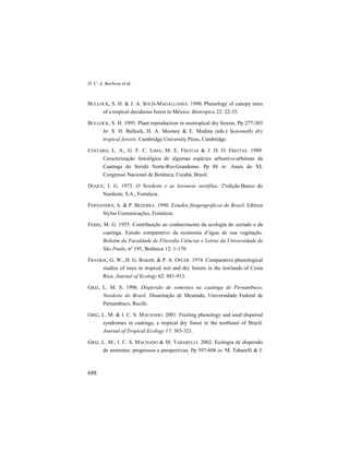 D. C. A. Barbosa et al.
688
BULLOCK, S. H. & J. A. SOLÍS-MAGALLANES. 1990. Phenology of canopy trees
of a tropical deciduous forest in México. Biotropica 22: 22-35.
BULLOCK, S. H. 1995. Plant reproduction in neotropical dry forests. Pp 277-303
In: S. H. Bullock, H. A. Mooney & E. Medina (eds.) Seasonally dry
tropical forests. Cambridge University Press, Cambridge.
CESTARO, L. A., G. F. C. LIMA, M. E. FREITAS & J. D. O. FREITAS. 1989.
Caracterização fenológica de algumas espécies arbustivo-arbóreas da
Caatinga do Seridó Norte-Rio-Grandense. Pp 88 in: Anais do XL
Congresso Nacional de Botânica, Cuiabá, Brasil.
DUQUE, J. G. 1973. O Nordeste e as lavouras xerófilas. 2ªedição.Banco do
Nordeste, S.A., Fortaleza.
FERNANDES, A. & P. BEZERRA. 1990. Estudos fitogeográficos do Brasil. Editora
Stylus Comunicações, Fortaleza.
FERRI, M. G. 1955. Contribuição ao conhecimento da ecologia do cerrado e da
caatinga. Estudo comparativo da economia d’água de sua vegetação.
Boletim da Faculdade de Filosofia Ciências e Letras da Universidade de
São Paulo, nº 195, Botânica 12: 1-170.
FRANKIE, G. W., H. G. BAKER, & P. A. OPLER. 1974. Comparative phenological
studies of trees in tropical wet and dry forests in the lowlands of Costa
Rica. Journal of Ecology 62: 881-913.
GRIZ, L. M. S. 1996. Dispersão de sementes na caatinga de Pernambuco,
Nordeste do Brasil. Dissertação de Mestrado, Universidade Federal de
Pernambuco, Recife.
GRIZ, L. M. & I. C. S. MACHADO. 2001. Fruiting phenology and seed dispersal
syndromes in caatinga, a tropical dry forest in the northeast of Brazil.
Journal of Tropical Ecology 17: 303-321.
GRIZ, L. M., I. C. S. MACHADO & M. TABARELLI. 2002. Ecologia de dispersão
de sementes: progressos e perspectivas. Pp 597-608 in: M. Tabarelli & J.
 