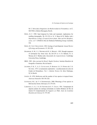 16. Fenologia de Espécies da Caatinga
689
M. C. Silva (eds.) Diagnóstico da Biodiversidade de Pernambuco, vol 2.
SECTMA e Editora Massagana, Recife.
HOWE, H. F. 1990. Seed dispersal by birds and mammals: implications for
seedling demography. Pp 191-218 in: K. S. Bawa & M. Hadley (eds.)
Reproductive ecology of tropical forest plants. Man and the Biosphere,
series, vol 7. UNESCO, Paris & Parthenon Publishing Group, Carnforth,
UK.
HOWE, H. F. & J. SMALLWOOD. 1982. Ecology of seed dispersal. Annual Review
of Ecology and Systematics 13: 201-228.
HOLBROOK, N. M., J. L. WHITBECK & H. A. MOONEY. 1995. Drought responses
of neotropical dry forest trees. Pp 243-276 in: S. H. Bullock, H. A.
Mooney & E. Medina (eds.) Seasonally dry tropical forests. Cambridge
University Press, Cambridge.
IBGE. 1985. Atlas nacional do Brasil: Região Nordeste. Instituto Brasileiro de
Geografia e Estatística. Rio de Janeiro.
JACOMINE, P. K. T., A. C. CAVALCANTE, N. BURGOS, S. C. P. PESSOA & C. O.
SILVEIRA. 1973. Levantamento exploratório - reconhecimento de solos do
Estado de Pernambuco. Vol. 1. Boletim Técnico 26, Série Pedologia,
Nº 14, Recife.
JANZEN, D. 1970. Herbivores and the number of tree species in tropical forest.
American Naturalist 104: 501-528.
JUSTINIANO, M. J. & T. S. FREDERICKSEN. 2000. Phenology of tree species in
Bolivian dry forests. Biotropica 32: 276-281.
LABOURIAU, L. G., J. G. B. OLIVEIRA & G. V. ZAUZA. 1961. Transpiração de
algumas plantas da caatinga aclimatadas no Jardim Botânico do Rio de
Janeiro II- Comportamento de Capparis yco Mart. Anais da Academia
Brasileira de Ciências 33: 375-385.
 
